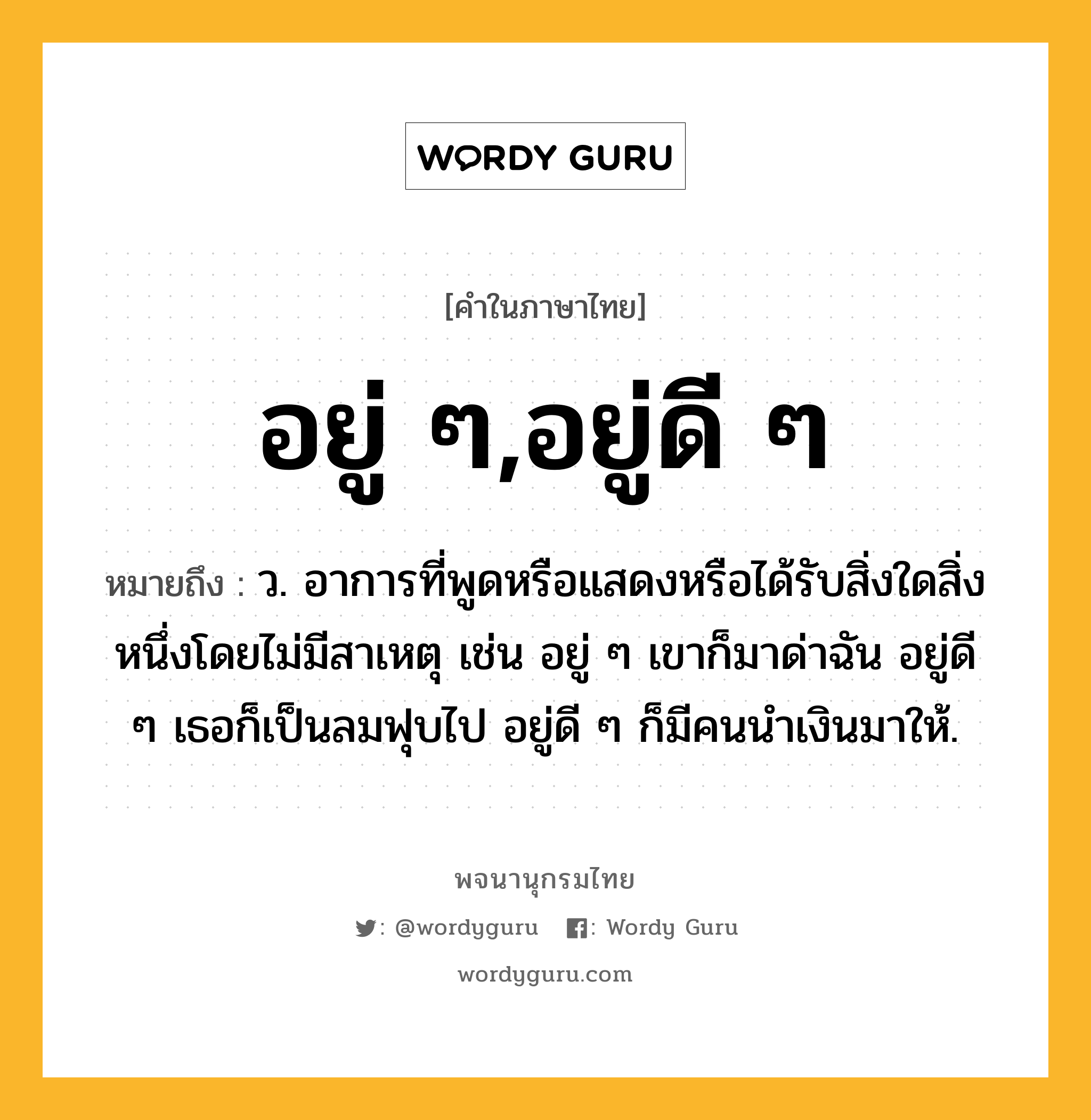 อยู่ ๆ,อยู่ดี ๆ ความหมาย หมายถึงอะไร?, คำในภาษาไทย อยู่ ๆ,อยู่ดี ๆ หมายถึง ว. อาการที่พูดหรือแสดงหรือได้รับสิ่งใดสิ่งหนึ่งโดยไม่มีสาเหตุ เช่น อยู่ ๆ เขาก็มาด่าฉัน อยู่ดี ๆ เธอก็เป็นลมฟุบไป อยู่ดี ๆ ก็มีคนนำเงินมาให้.