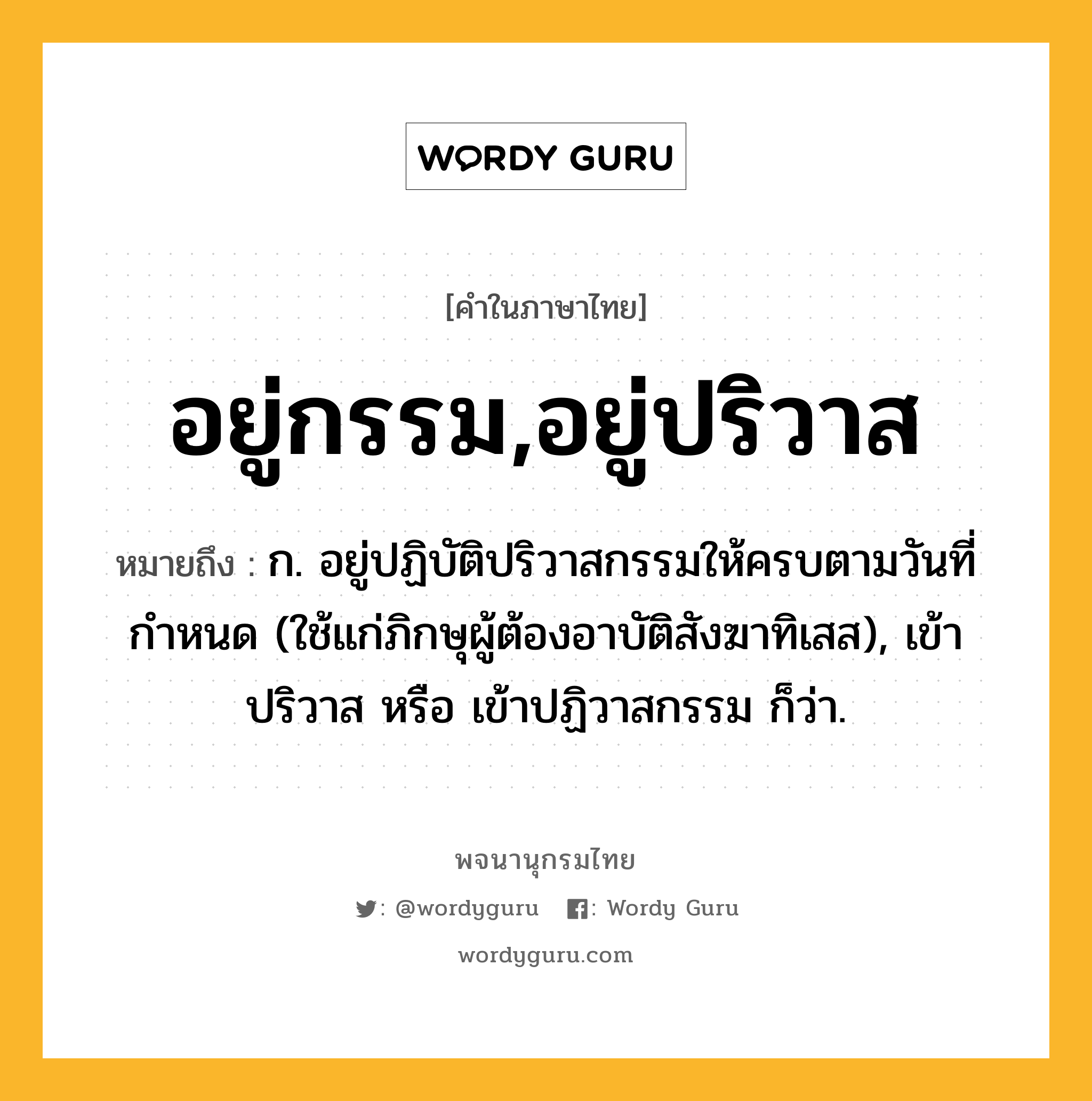 อยู่กรรม,อยู่ปริวาส ความหมาย หมายถึงอะไร?, คำในภาษาไทย อยู่กรรม,อยู่ปริวาส หมายถึง ก. อยู่ปฏิบัติปริวาสกรรมให้ครบตามวันที่กำหนด (ใช้แก่ภิกษุผู้ต้องอาบัติสังฆาทิเสส), เข้าปริวาส หรือ เข้าปฏิวาสกรรม ก็ว่า.