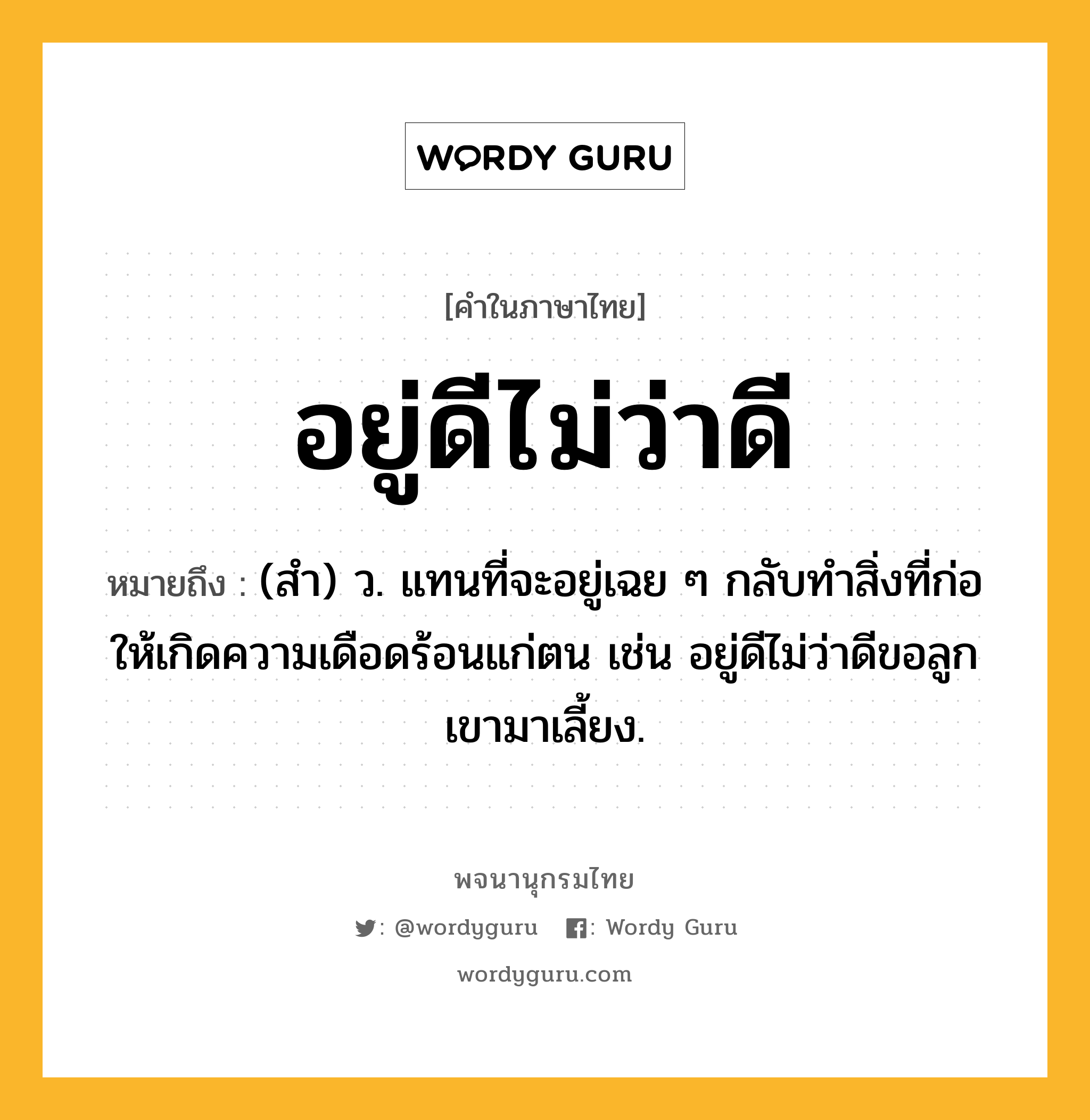 อยู่ดีไม่ว่าดี ความหมาย หมายถึงอะไร?, คำในภาษาไทย อยู่ดีไม่ว่าดี หมายถึง (สำ) ว. แทนที่จะอยู่เฉย ๆ กลับทำสิ่งที่ก่อให้เกิดความเดือดร้อนแก่ตน เช่น อยู่ดีไม่ว่าดีขอลูกเขามาเลี้ยง.