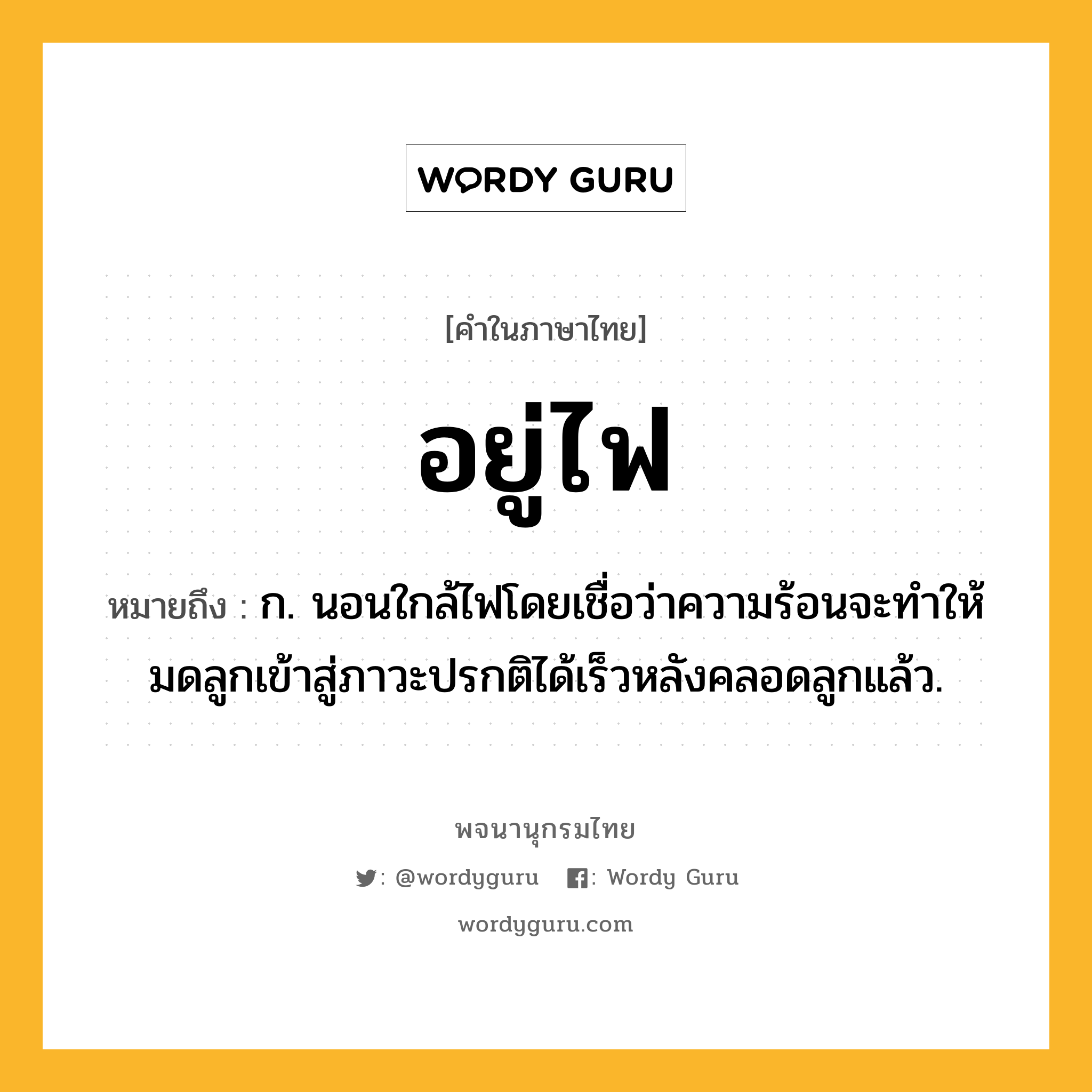 อยู่ไฟ ความหมาย หมายถึงอะไร?, คำในภาษาไทย อยู่ไฟ หมายถึง ก. นอนใกล้ไฟโดยเชื่อว่าความร้อนจะทําให้มดลูกเข้าสู่ภาวะปรกติได้เร็วหลังคลอดลูกแล้ว.