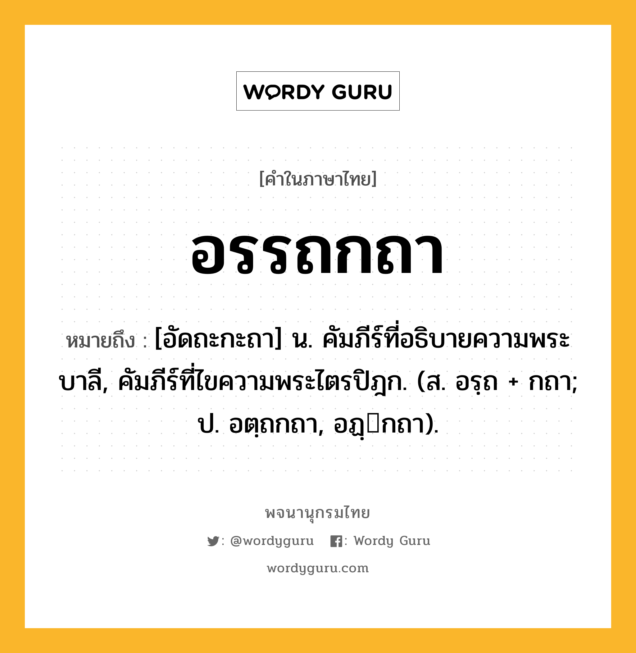 อรรถกถา ความหมาย หมายถึงอะไร?, คำในภาษาไทย อรรถกถา หมายถึง [อัดถะกะถา] น. คัมภีร์ที่อธิบายความพระบาลี, คัมภีร์ที่ไขความพระไตรปิฎก. (ส. อรฺถ + กถา; ป. อตฺถกถา, อฏฺกถา).