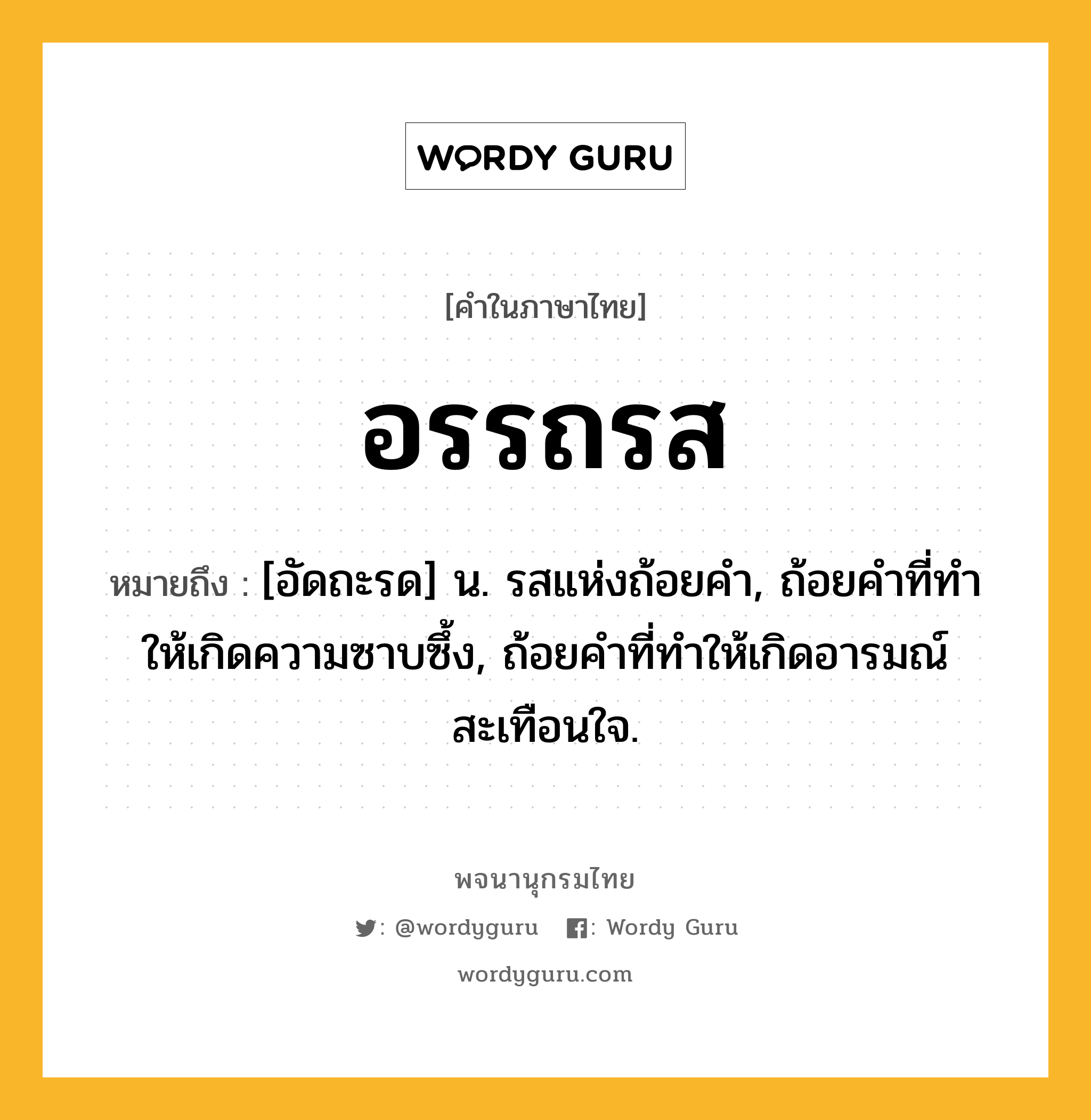 อรรถรส ความหมาย หมายถึงอะไร?, คำในภาษาไทย อรรถรส หมายถึง [อัดถะรด] น. รสแห่งถ้อยคํา, ถ้อยคําที่ทําให้เกิดความซาบซึ้ง, ถ้อยคําที่ทําให้เกิดอารมณ์สะเทือนใจ.