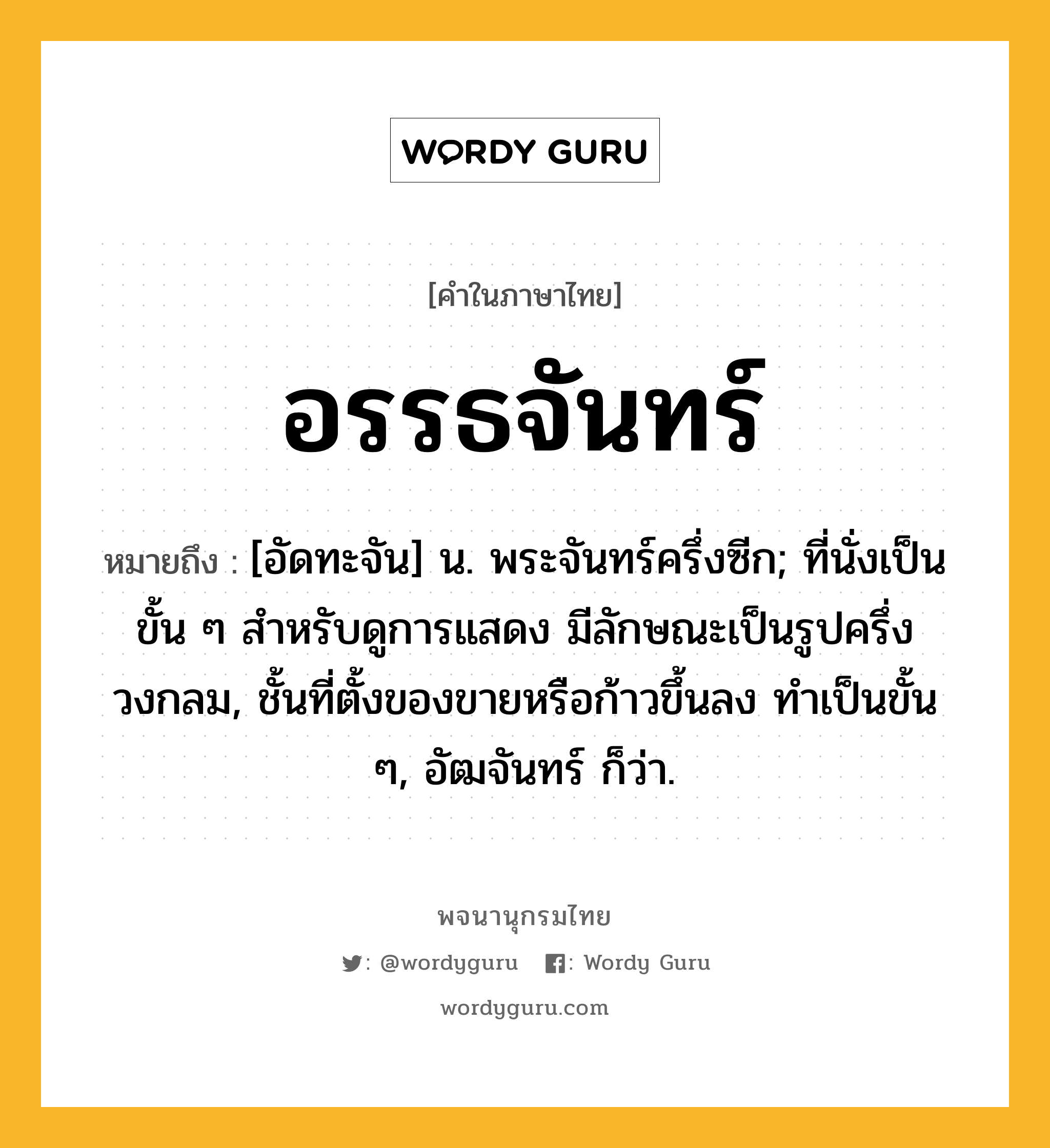 อรรธจันทร์ ความหมาย หมายถึงอะไร?, คำในภาษาไทย อรรธจันทร์ หมายถึง [อัดทะจัน] น. พระจันทร์ครึ่งซีก; ที่นั่งเป็นขั้น ๆ สําหรับดูการแสดง มีลักษณะเป็นรูปครึ่งวงกลม, ชั้นที่ตั้งของขายหรือก้าวขึ้นลง ทําเป็นขั้น ๆ, อัฒจันทร์ ก็ว่า.