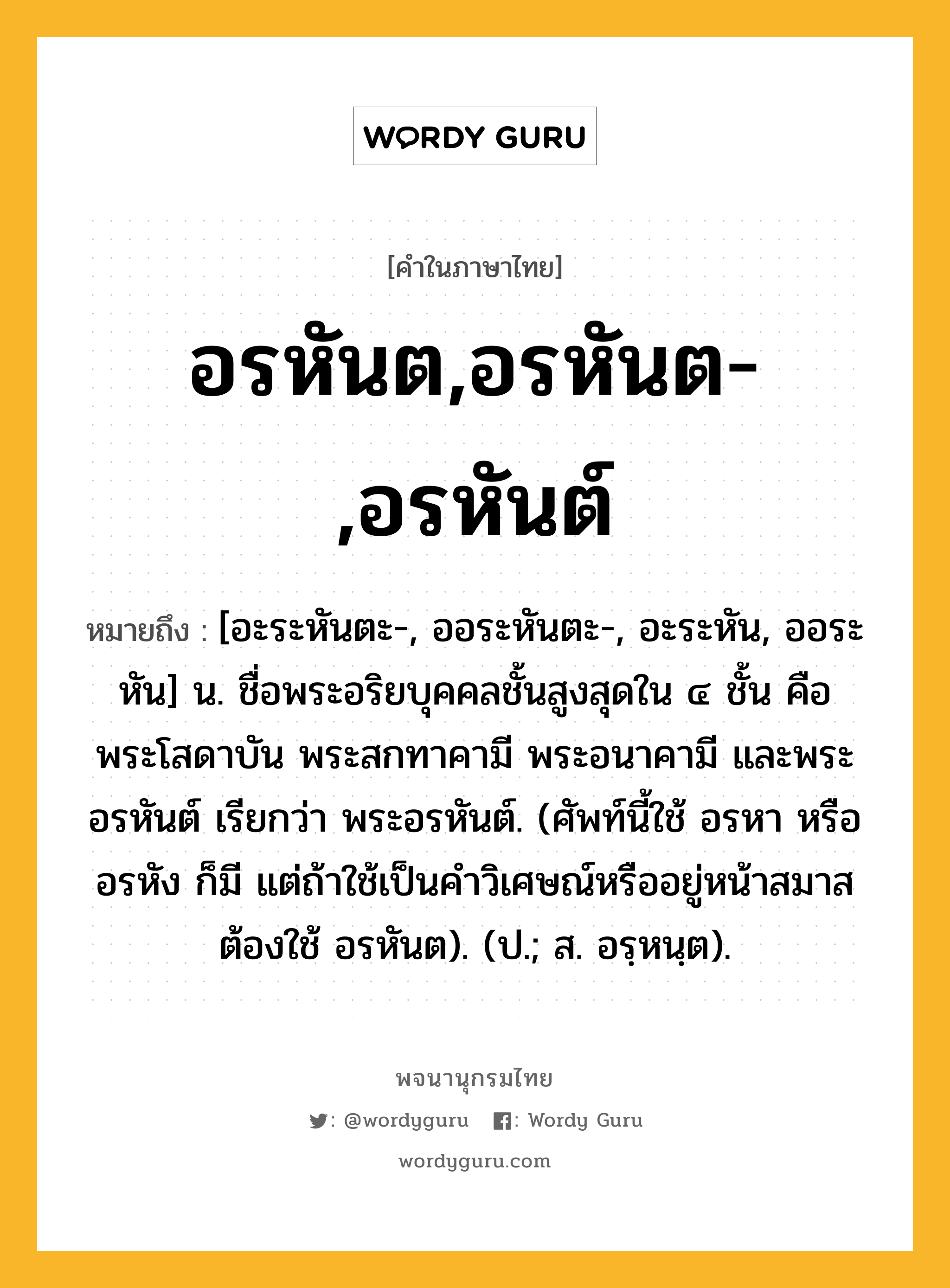 อรหันต,อรหันต-,อรหันต์ ความหมาย หมายถึงอะไร?, คำในภาษาไทย อรหันต,อรหันต-,อรหันต์ หมายถึง [อะระหันตะ-, ออระหันตะ-, อะระหัน, ออระหัน] น. ชื่อพระอริยบุคคลชั้นสูงสุดใน ๔ ชั้น คือ พระโสดาบัน พระสกทาคามี พระอนาคามี และพระอรหันต์ เรียกว่า พระอรหันต์. (ศัพท์นี้ใช้ อรหา หรือ อรหัง ก็มี แต่ถ้าใช้เป็นคําวิเศษณ์หรืออยู่หน้าสมาสต้องใช้ อรหันต). (ป.; ส. อรฺหนฺต).