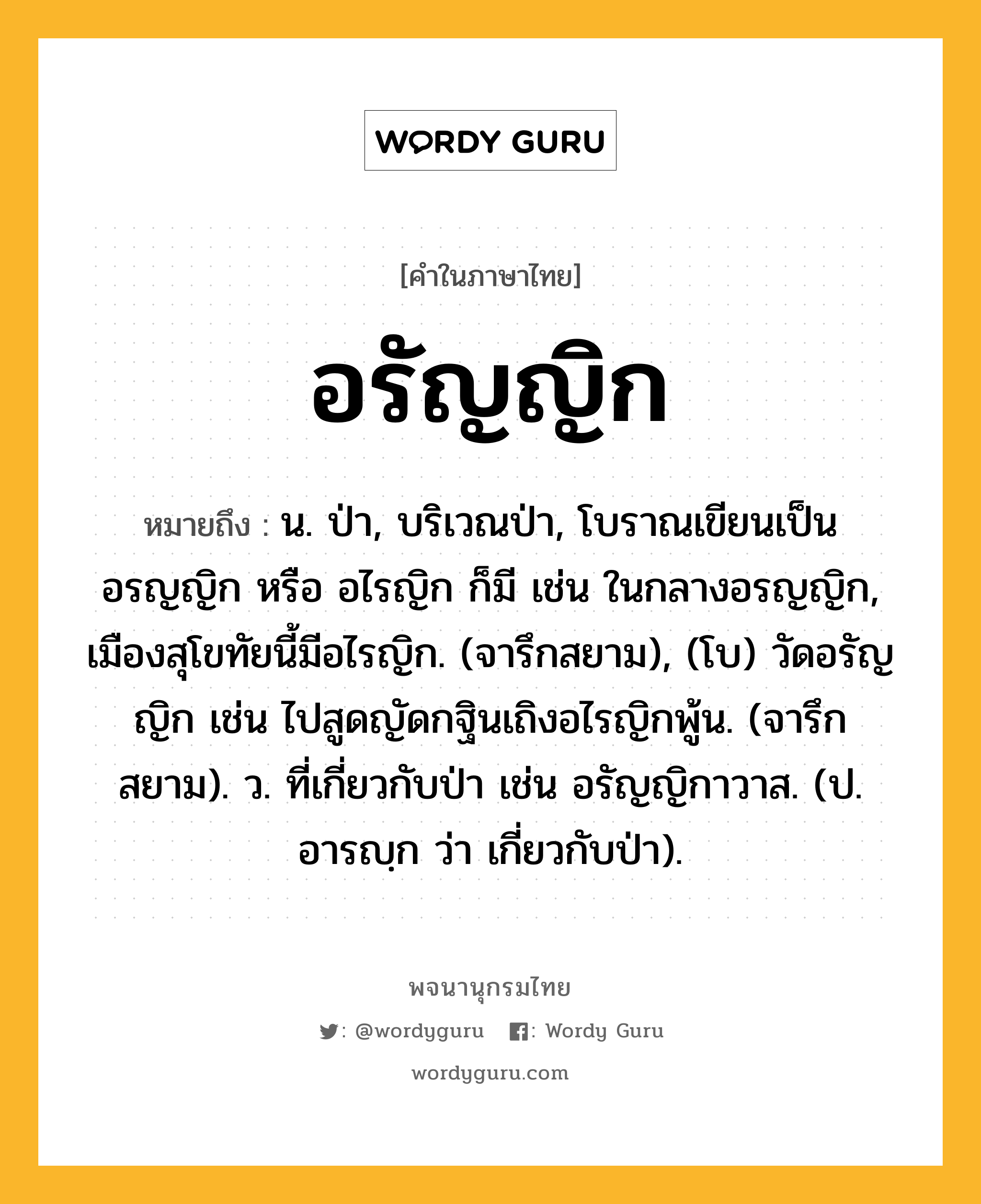 อรัญญิก ความหมาย หมายถึงอะไร?, คำในภาษาไทย อรัญญิก หมายถึง น. ป่า, บริเวณป่า, โบราณเขียนเป็น อรญญิก หรือ อไรญิก ก็มี เช่น ในกลางอรญญิก, เมืองสุโขทัยนี้มีอไรญิก. (จารึกสยาม), (โบ) วัดอรัญญิก เช่น ไปสูดญัดกฐินเถิงอไรญิกพู้น. (จารึกสยาม). ว. ที่เกี่ยวกับป่า เช่น อรัญญิกาวาส. (ป. อารญฺก ว่า เกี่ยวกับป่า).