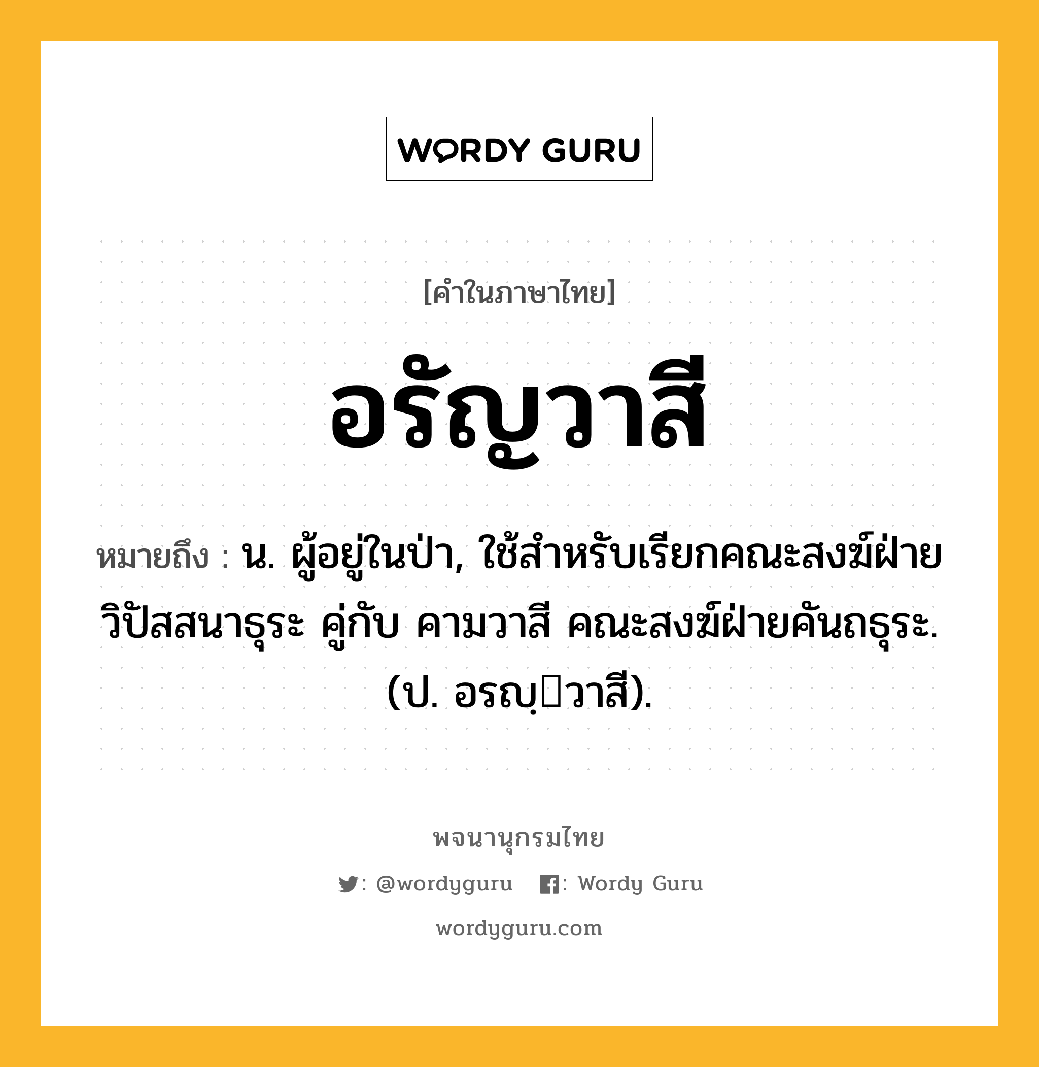 อรัญวาสี ความหมาย หมายถึงอะไร?, คำในภาษาไทย อรัญวาสี หมายถึง น. ผู้อยู่ในป่า, ใช้สำหรับเรียกคณะสงฆ์ฝ่ายวิปัสสนาธุระ คู่กับ คามวาสี คณะสงฆ์ฝ่ายคันถธุระ. (ป. อรญฺวาสี).