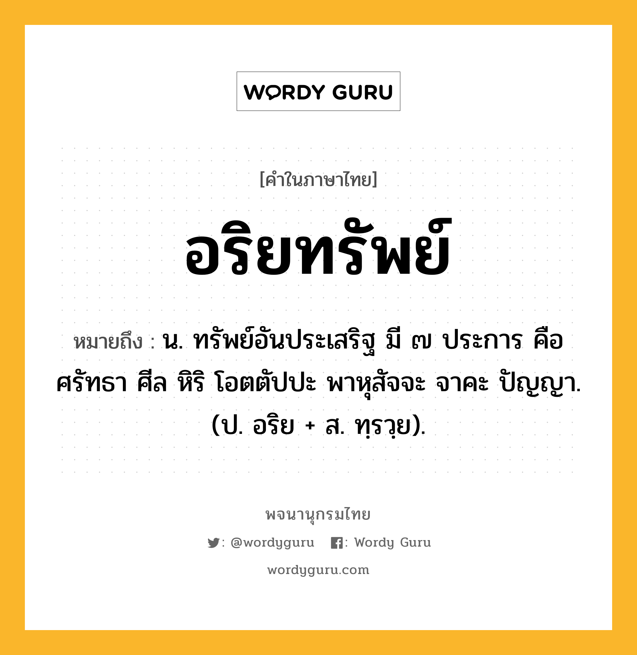 อริยทรัพย์ ความหมาย หมายถึงอะไร?, คำในภาษาไทย อริยทรัพย์ หมายถึง น. ทรัพย์อันประเสริฐ มี ๗ ประการ คือ ศรัทธา ศีล หิริ โอตตัปปะ พาหุสัจจะ จาคะ ปัญญา. (ป. อริย + ส. ทฺรวฺย).