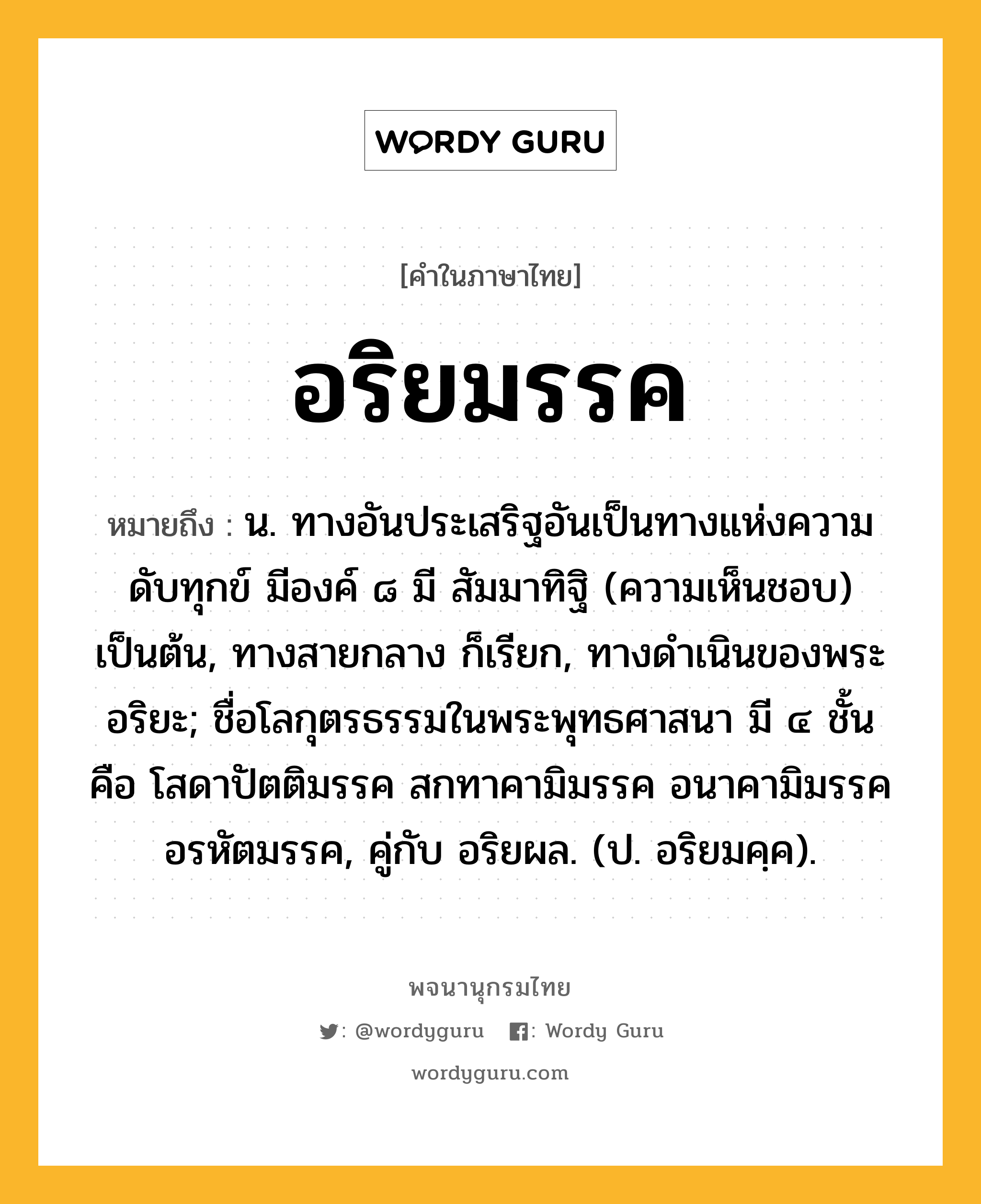 อริยมรรค ความหมาย หมายถึงอะไร?, คำในภาษาไทย อริยมรรค หมายถึง น. ทางอันประเสริฐอันเป็นทางแห่งความดับทุกข์ มีองค์ ๘ มี สัมมาทิฐิ (ความเห็นชอบ) เป็นต้น, ทางสายกลาง ก็เรียก, ทางดําเนินของพระอริยะ; ชื่อโลกุตรธรรมในพระพุทธศาสนา มี ๔ ชั้น คือ โสดาปัตติมรรค สกทาคามิมรรค อนาคามิมรรค อรหัตมรรค, คู่กับ อริยผล. (ป. อริยมคฺค).