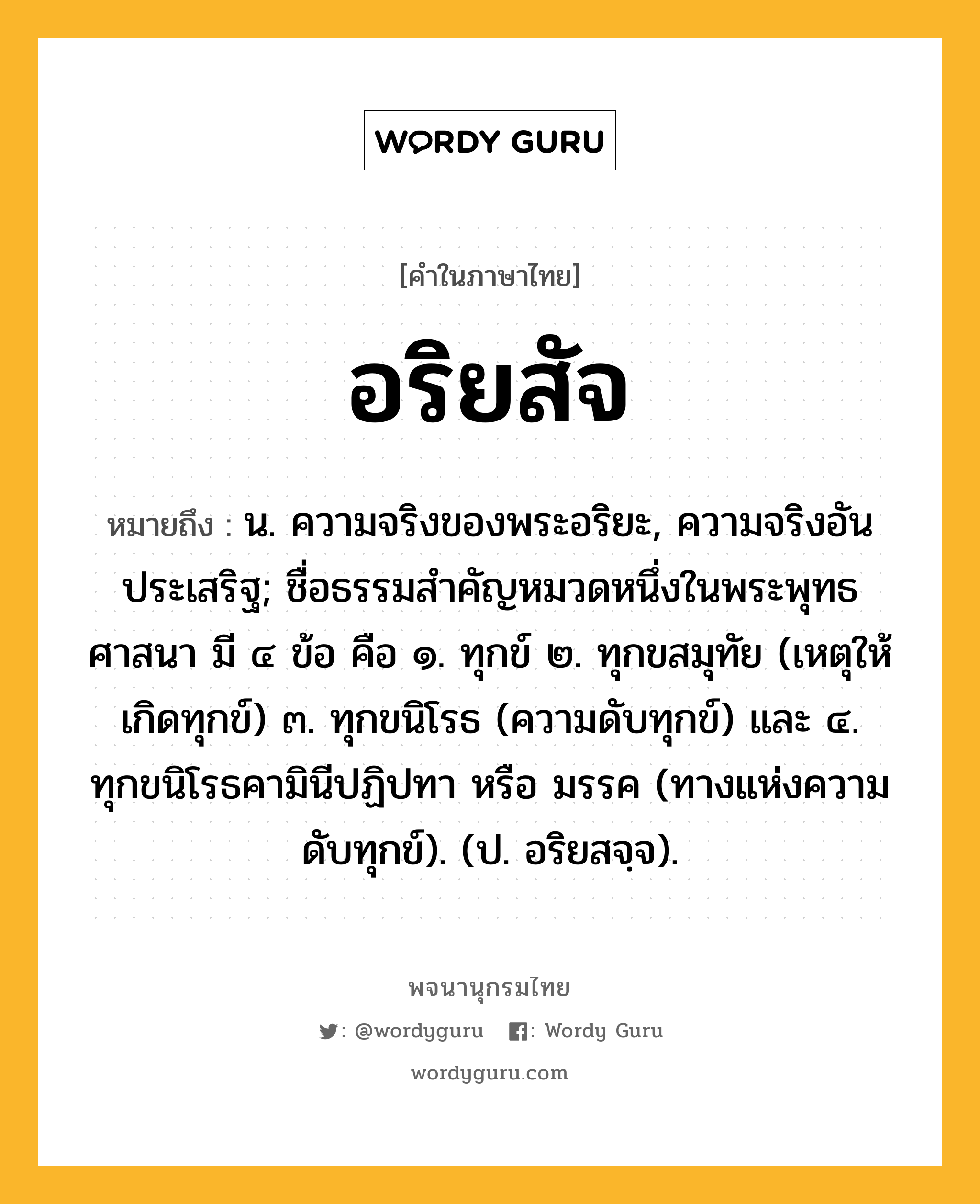 อริยสัจ ความหมาย หมายถึงอะไร?, คำในภาษาไทย อริยสัจ หมายถึง น. ความจริงของพระอริยะ, ความจริงอันประเสริฐ; ชื่อธรรมสําคัญหมวดหนึ่งในพระพุทธศาสนา มี ๔ ข้อ คือ ๑. ทุกข์ ๒. ทุกขสมุทัย (เหตุให้เกิดทุกข์) ๓. ทุกขนิโรธ (ความดับทุกข์) และ ๔. ทุกขนิโรธคามินีปฏิปทา หรือ มรรค (ทางแห่งความดับทุกข์). (ป. อริยสจฺจ).