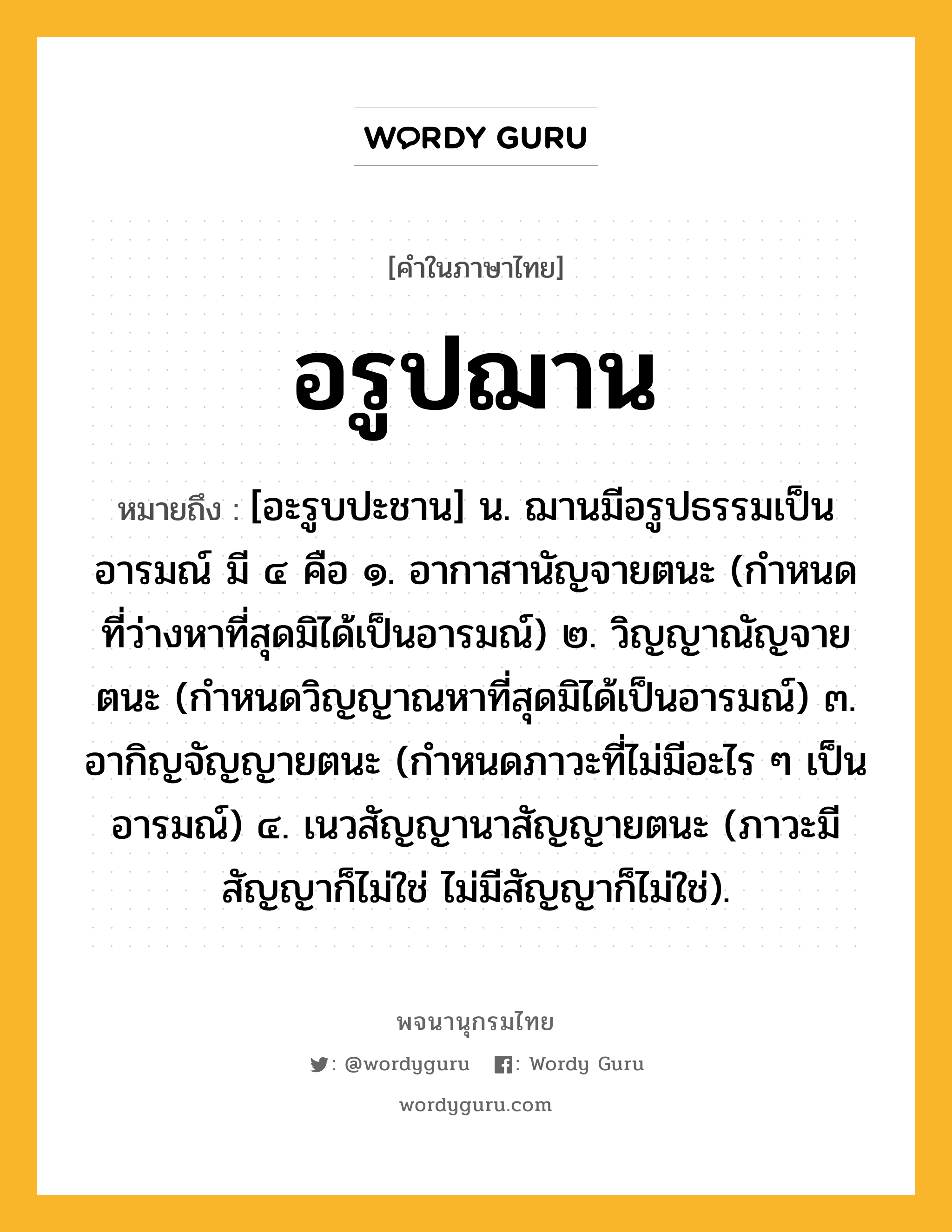 อรูปฌาน ความหมาย หมายถึงอะไร?, คำในภาษาไทย อรูปฌาน หมายถึง [อะรูบปะชาน] น. ฌานมีอรูปธรรมเป็นอารมณ์ มี ๔ คือ ๑. อากาสานัญจายตนะ (กำหนดที่ว่างหาที่สุดมิได้เป็นอารมณ์) ๒. วิญญาณัญจายตนะ (กำหนดวิญญาณหาที่สุดมิได้เป็นอารมณ์) ๓. อากิญจัญญายตนะ (กำหนดภาวะที่ไม่มีอะไร ๆ เป็นอารมณ์) ๔. เนวสัญญานาสัญญายตนะ (ภาวะมีสัญญาก็ไม่ใช่ ไม่มีสัญญาก็ไม่ใช่).