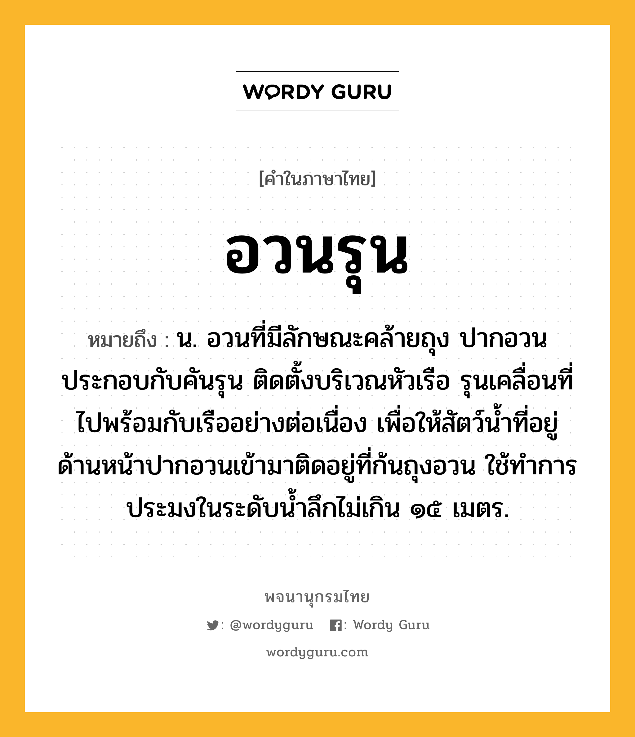 อวนรุน ความหมาย หมายถึงอะไร?, คำในภาษาไทย อวนรุน หมายถึง น. อวนที่มีลักษณะคล้ายถุง ปากอวนประกอบกับคันรุน ติดตั้งบริเวณหัวเรือ รุนเคลื่อนที่ไปพร้อมกับเรืออย่างต่อเนื่อง เพื่อให้สัตว์น้ำที่อยู่ด้านหน้าปากอวนเข้ามาติดอยู่ที่ก้นถุงอวน ใช้ทำการประมงในระดับน้ำลึกไม่เกิน ๑๕ เมตร.