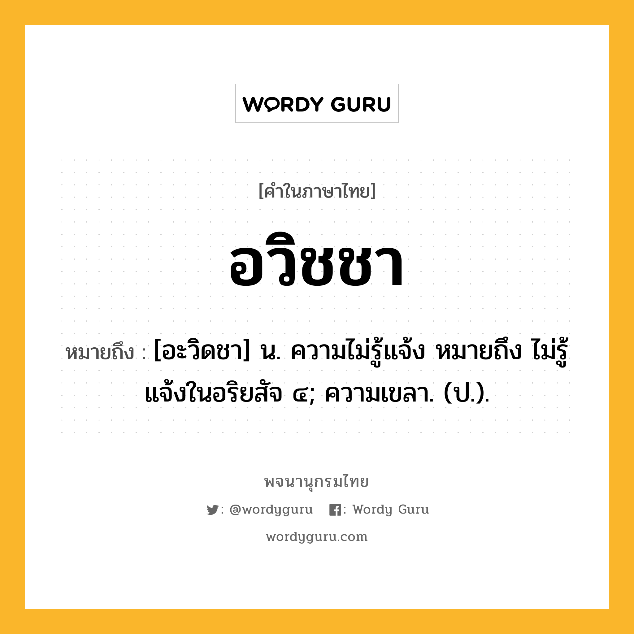 อวิชชา ความหมาย หมายถึงอะไร?, คำในภาษาไทย อวิชชา หมายถึง [อะวิดชา] น. ความไม่รู้แจ้ง หมายถึง ไม่รู้แจ้งในอริยสัจ ๔; ความเขลา. (ป.).