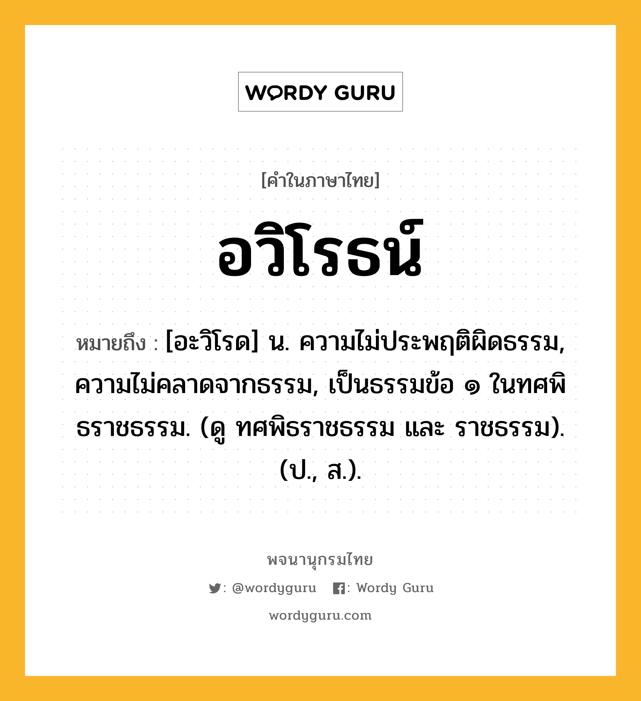 อวิโรธน์ ความหมาย หมายถึงอะไร?, คำในภาษาไทย อวิโรธน์ หมายถึง [อะวิโรด] น. ความไม่ประพฤติผิดธรรม, ความไม่คลาดจากธรรม, เป็นธรรมข้อ ๑ ในทศพิธราชธรรม. (ดู ทศพิธราชธรรม และ ราชธรรม). (ป., ส.).