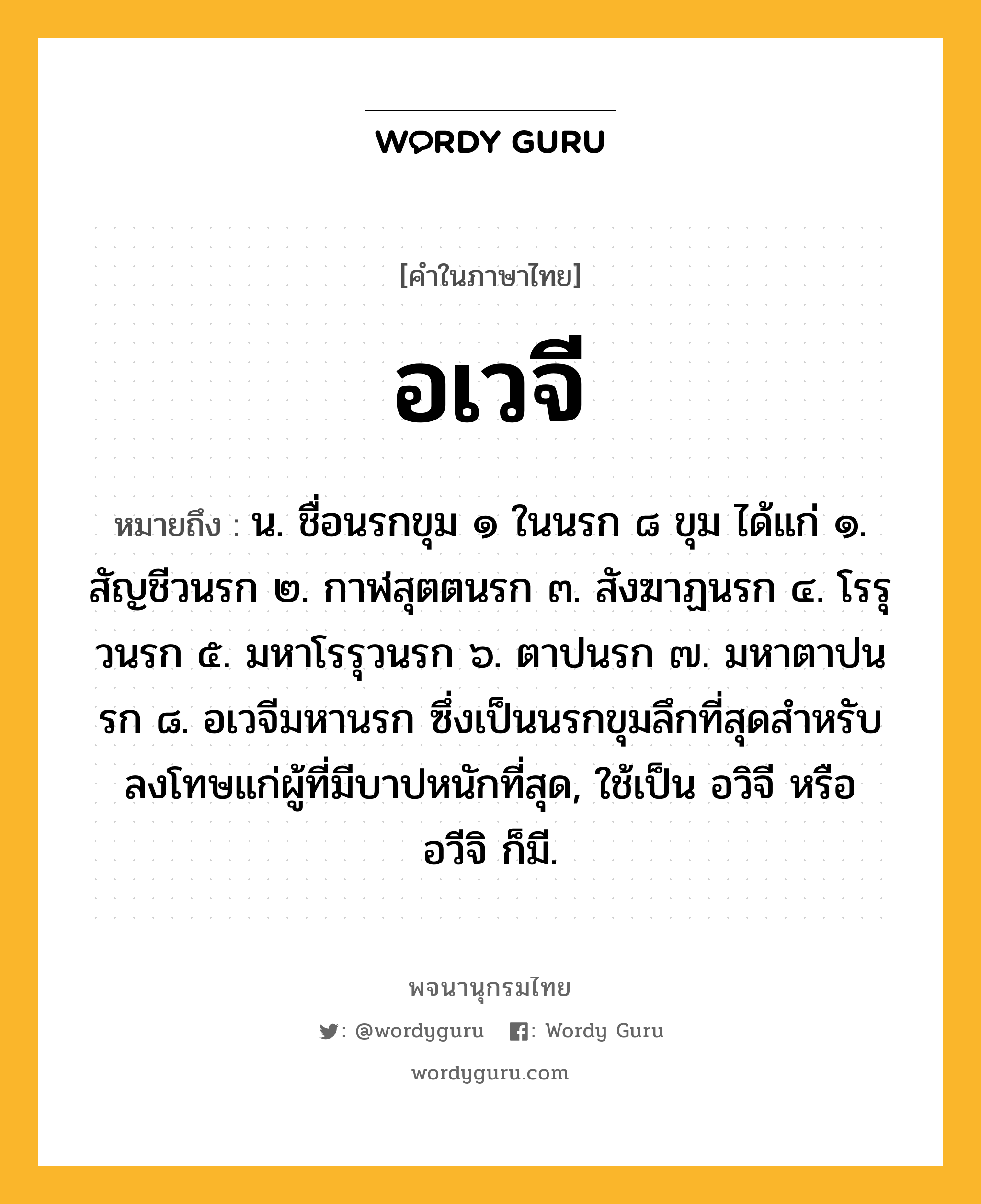 อเวจี ความหมาย หมายถึงอะไร?, คำในภาษาไทย อเวจี หมายถึง น. ชื่อนรกขุม ๑ ในนรก ๘ ขุม ได้แก่ ๑. สัญชีวนรก ๒. กาฬสุตตนรก ๓. สังฆาฏนรก ๔. โรรุวนรก ๕. มหาโรรุวนรก ๖. ตาปนรก ๗. มหาตาปนรก ๘. อเวจีมหานรก ซึ่งเป็นนรกขุมลึกที่สุดสําหรับลงโทษแก่ผู้ที่มีบาปหนักที่สุด, ใช้เป็น อวิจี หรือ อวีจิ ก็มี.