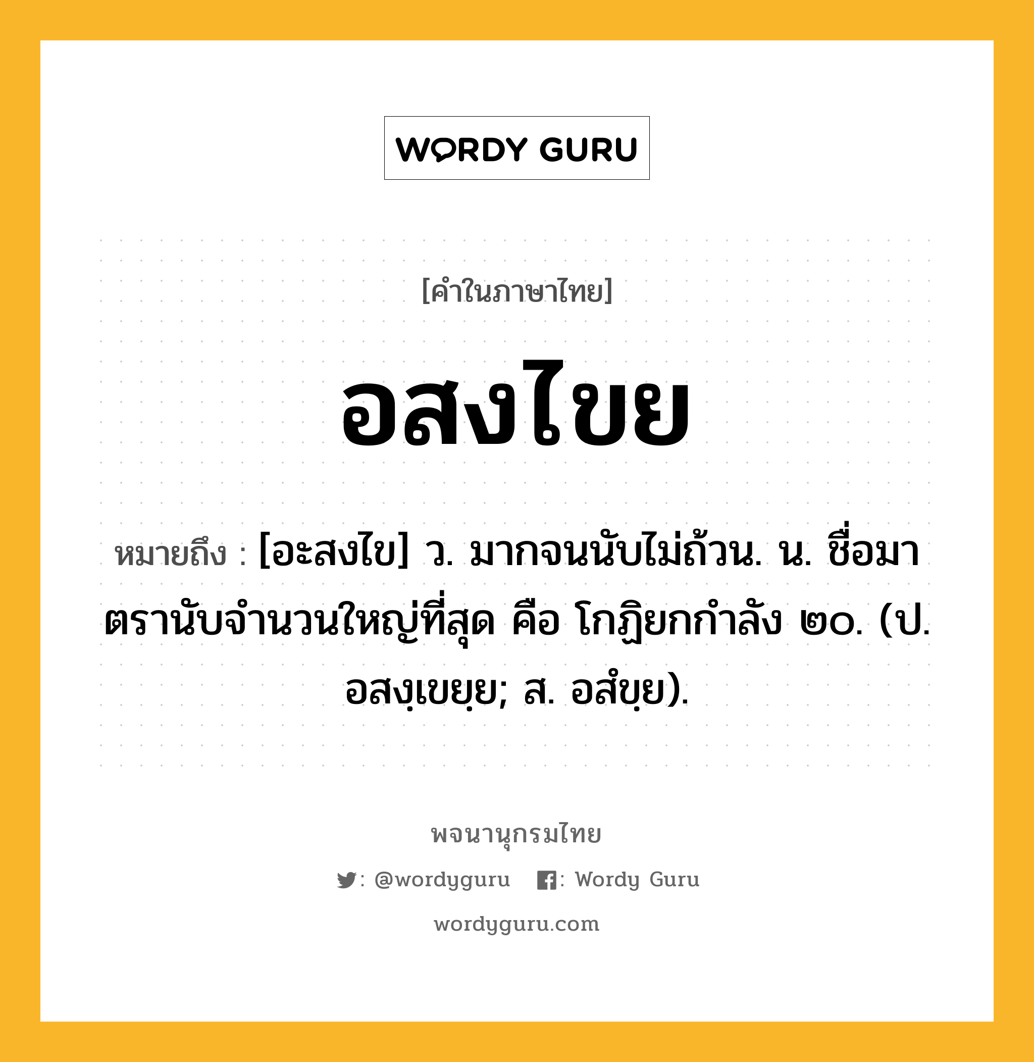 อสงไขย ความหมาย หมายถึงอะไร?, คำในภาษาไทย อสงไขย หมายถึง [อะสงไข] ว. มากจนนับไม่ถ้วน. น. ชื่อมาตรานับจํานวนใหญ่ที่สุด คือ โกฏิยกกําลัง ๒๐. (ป. อสงฺเขยฺย; ส. อสํขฺย).