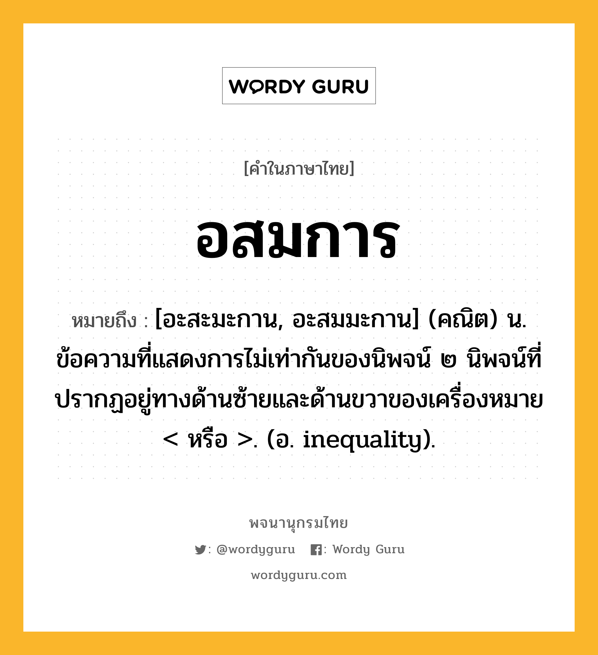 อสมการ ความหมาย หมายถึงอะไร?, คำในภาษาไทย อสมการ หมายถึง [อะสะมะกาน, อะสมมะกาน] (คณิต) น. ข้อความที่แสดงการไม่เท่ากันของนิพจน์ ๒ นิพจน์ที่ปรากฏอยู่ทางด้านซ้ายและด้านขวาของเครื่องหมาย &lt; หรือ &gt;. (อ. inequality).