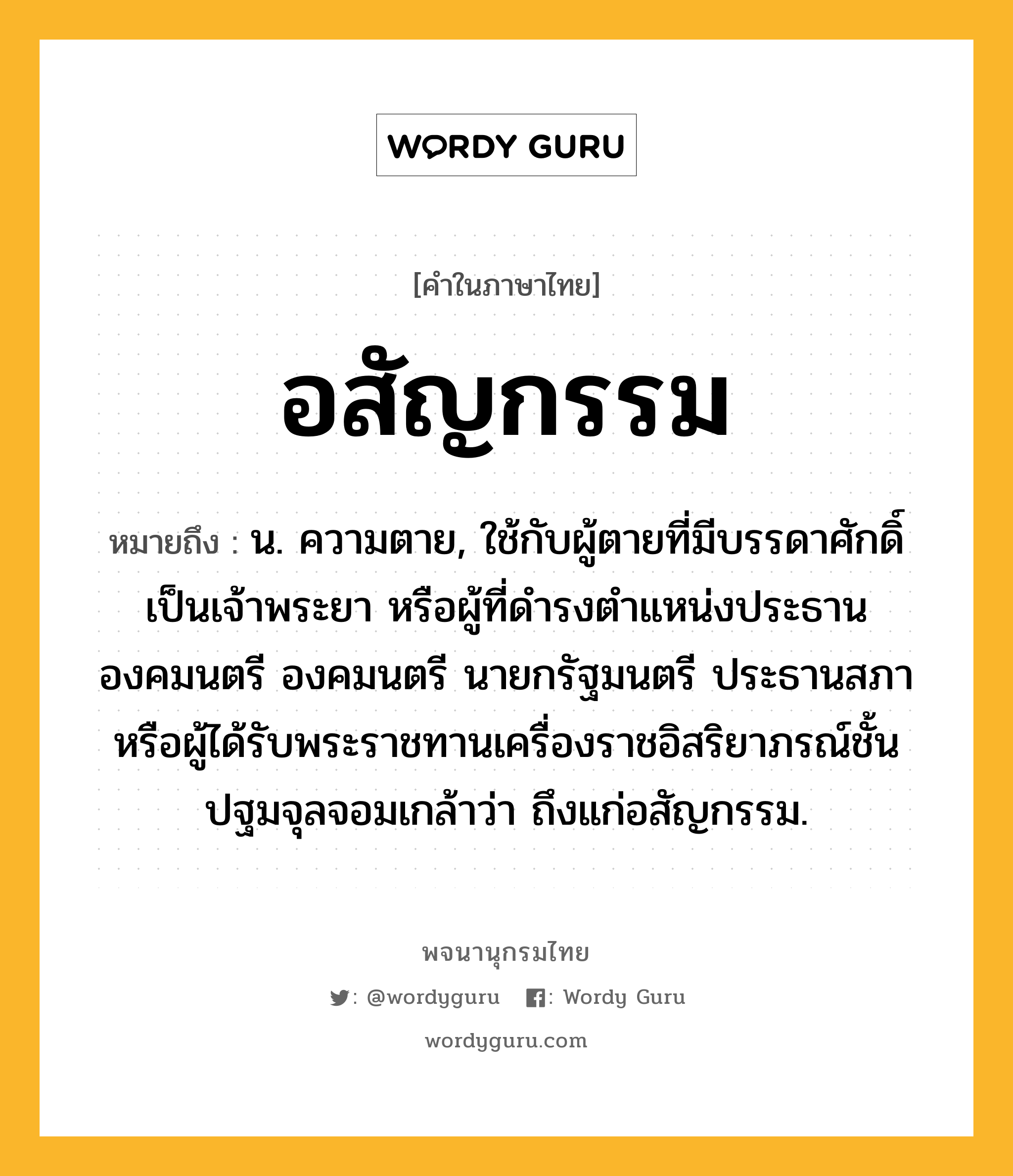 อสัญกรรม ความหมาย หมายถึงอะไร?, คำในภาษาไทย อสัญกรรม หมายถึง น. ความตาย, ใช้กับผู้ตายที่มีบรรดาศักดิ์เป็นเจ้าพระยา หรือผู้ที่ดำรงตำแหน่งประธานองคมนตรี องคมนตรี นายกรัฐมนตรี ประธานสภา หรือผู้ได้รับพระราชทานเครื่องราชอิสริยาภรณ์ชั้นปฐมจุลจอมเกล้าว่า ถึงแก่อสัญกรรม.