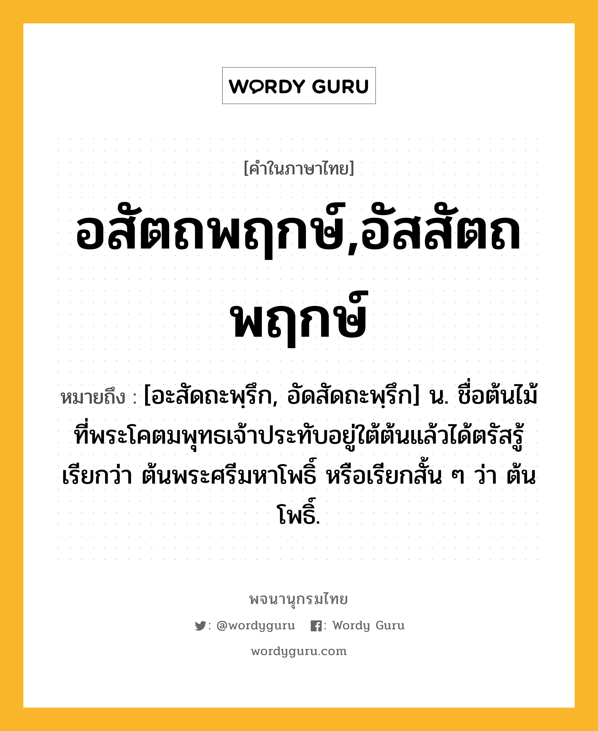 อสัตถพฤกษ์,อัสสัตถพฤกษ์ ความหมาย หมายถึงอะไร?, คำในภาษาไทย อสัตถพฤกษ์,อัสสัตถพฤกษ์ หมายถึง [อะสัดถะพฺรึก, อัดสัดถะพฺรึก] น. ชื่อต้นไม้ที่พระโคตมพุทธเจ้าประทับอยู่ใต้ต้นแล้วได้ตรัสรู้ เรียกว่า ต้นพระศรีมหาโพธิ์ หรือเรียกสั้น ๆ ว่า ต้นโพธิ์.