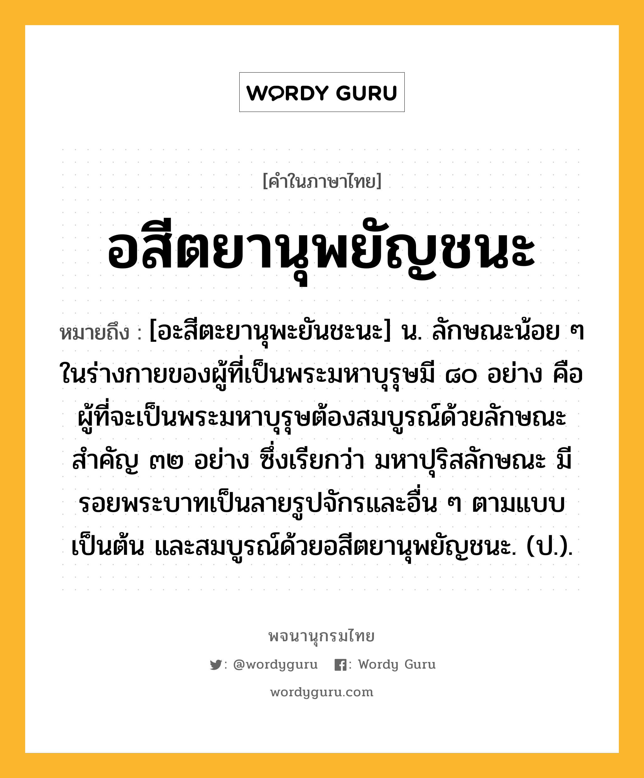 อสีตยานุพยัญชนะ ความหมาย หมายถึงอะไร?, คำในภาษาไทย อสีตยานุพยัญชนะ หมายถึง [อะสีตะยานุพะยันชะนะ] น. ลักษณะน้อย ๆ ในร่างกายของผู้ที่เป็นพระมหาบุรุษมี ๘๐ อย่าง คือ ผู้ที่จะเป็นพระมหาบุรุษต้องสมบูรณ์ด้วยลักษณะสําคัญ ๓๒ อย่าง ซึ่งเรียกว่า มหาปุริสลักษณะ มีรอยพระบาทเป็นลายรูปจักรและอื่น ๆ ตามแบบเป็นต้น และสมบูรณ์ด้วยอสีตยานุพยัญชนะ. (ป.).