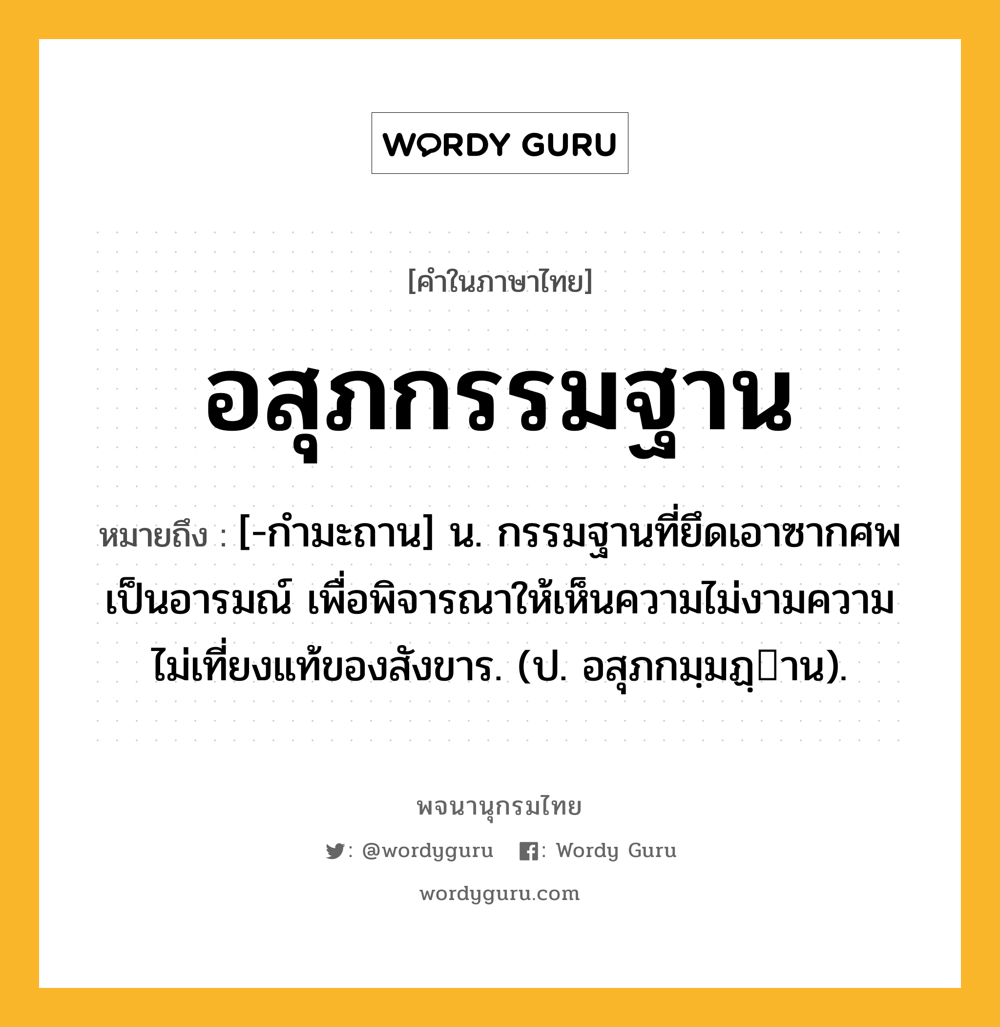 อสุภกรรมฐาน ความหมาย หมายถึงอะไร?, คำในภาษาไทย อสุภกรรมฐาน หมายถึง [-กํามะถาน] น. กรรมฐานที่ยึดเอาซากศพเป็นอารมณ์ เพื่อพิจารณาให้เห็นความไม่งามความไม่เที่ยงแท้ของสังขาร. (ป. อสุภกมฺมฏฺาน).