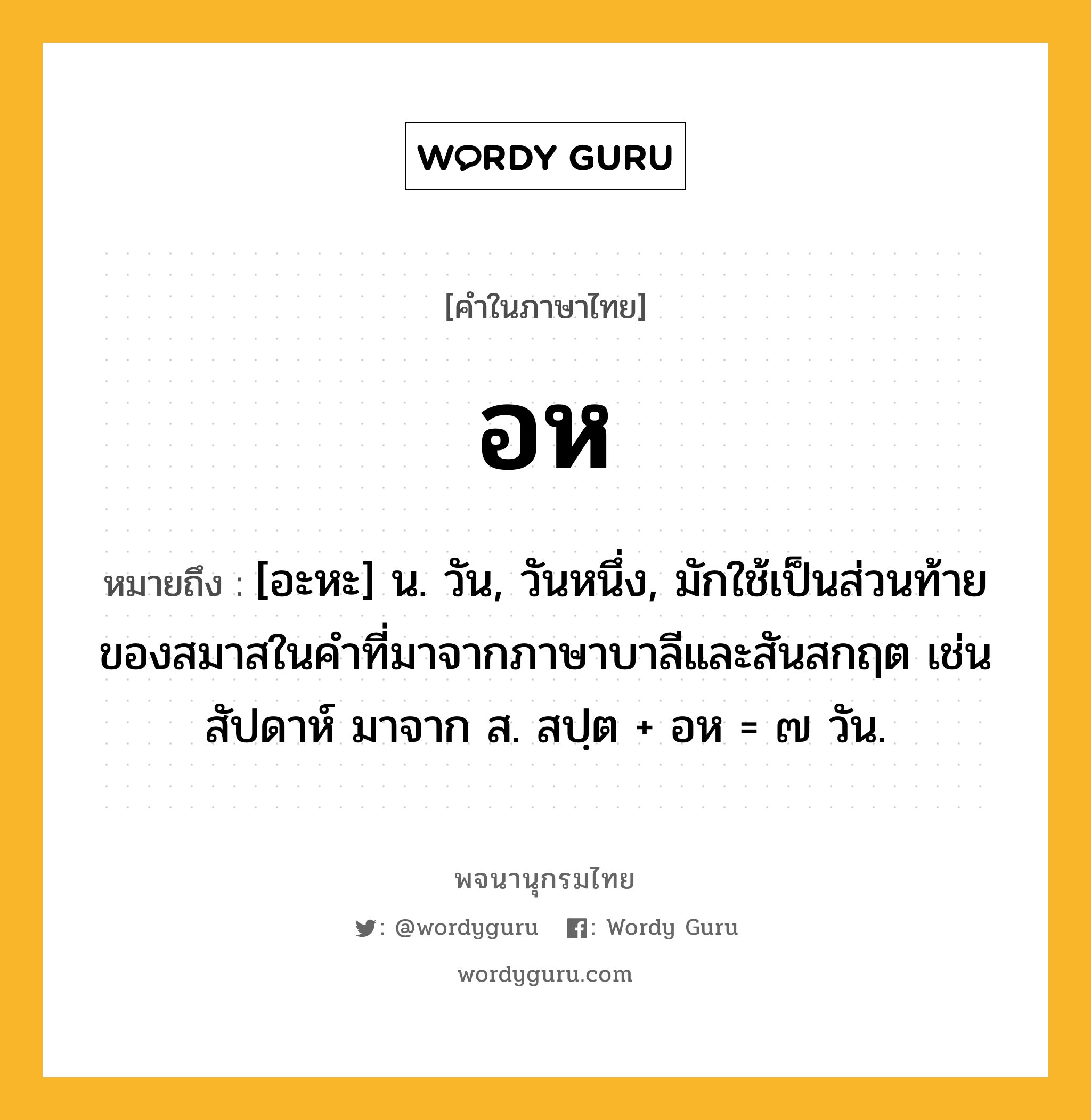 อห ความหมาย หมายถึงอะไร?, คำในภาษาไทย อห หมายถึง [อะหะ] น. วัน, วันหนึ่ง, มักใช้เป็นส่วนท้ายของสมาสในคําที่มาจากภาษาบาลีและสันสกฤต เช่น สัปดาห์ มาจาก ส. สปฺต + อห = ๗ วัน.