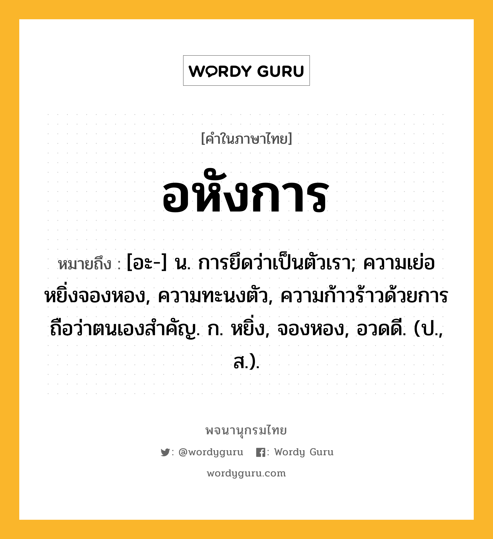 อหังการ ความหมาย หมายถึงอะไร?, คำในภาษาไทย อหังการ หมายถึง [อะ-] น. การยึดว่าเป็นตัวเรา; ความเย่อหยิ่งจองหอง, ความทะนงตัว, ความก้าวร้าวด้วยการถือว่าตนเองสำคัญ. ก. หยิ่ง, จองหอง, อวดดี. (ป., ส.).