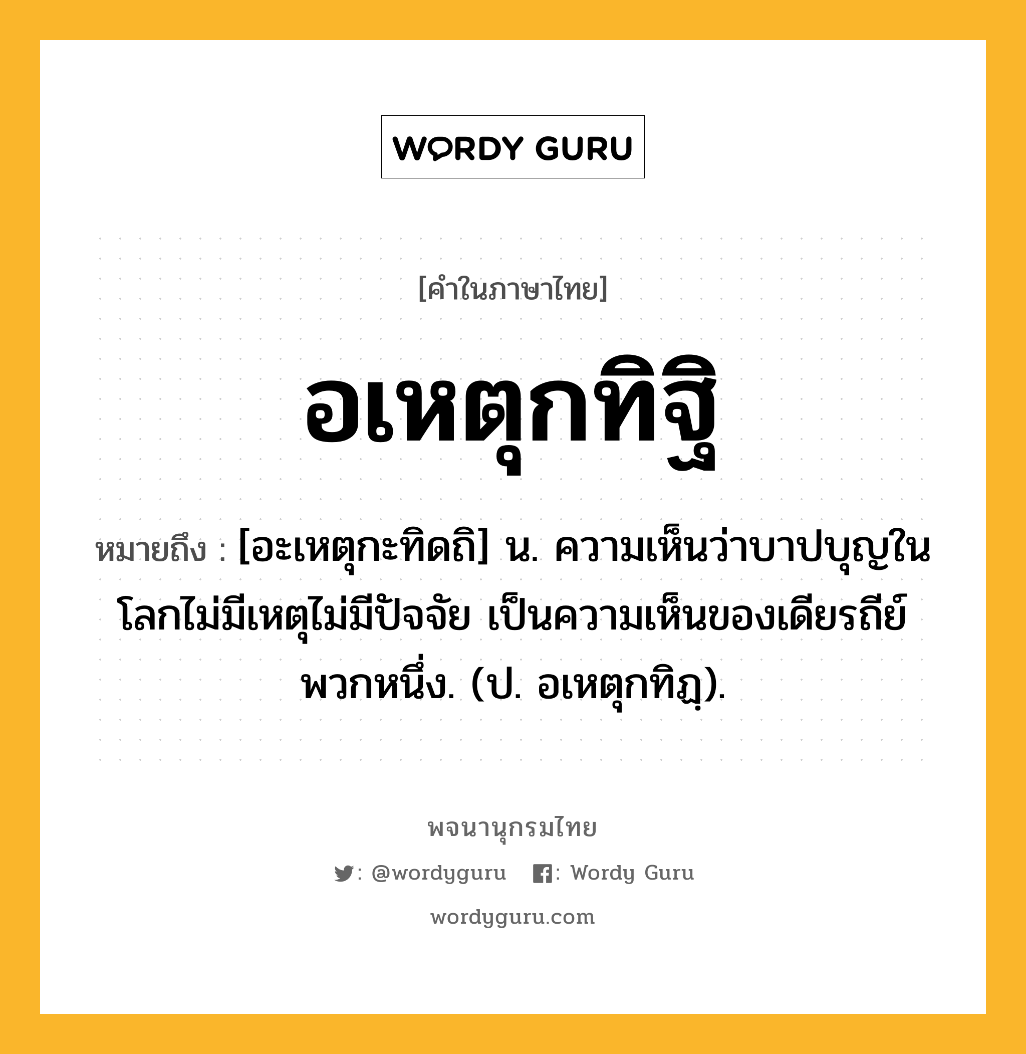 อเหตุกทิฐิ ความหมาย หมายถึงอะไร?, คำในภาษาไทย อเหตุกทิฐิ หมายถึง [อะเหตุกะทิดถิ] น. ความเห็นว่าบาปบุญในโลกไม่มีเหตุไม่มีปัจจัย เป็นความเห็นของเดียรถีย์พวกหนึ่ง. (ป. อเหตุกทิฏฺ).