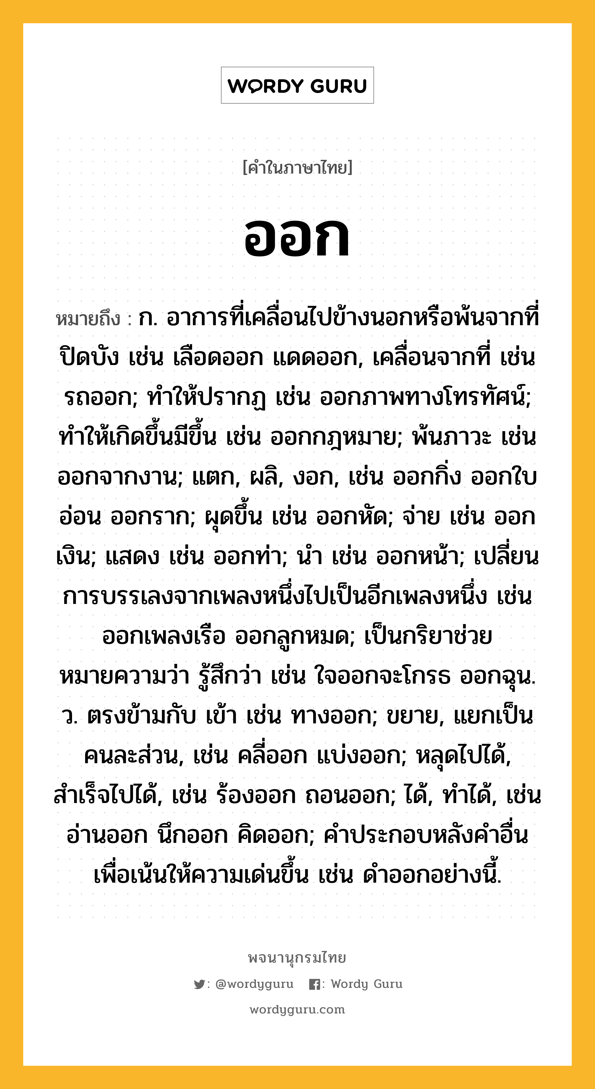 ออก ความหมาย หมายถึงอะไร?, คำในภาษาไทย ออก หมายถึง ก. อาการที่เคลื่อนไปข้างนอกหรือพ้นจากที่ปิดบัง เช่น เลือดออก แดดออก, เคลื่อนจากที่ เช่น รถออก; ทําให้ปรากฏ เช่น ออกภาพทางโทรทัศน์; ทําให้เกิดขึ้นมีขึ้น เช่น ออกกฎหมาย; พ้นภาวะ เช่น ออกจากงาน; แตก, ผลิ, งอก, เช่น ออกกิ่ง ออกใบอ่อน ออกราก; ผุดขึ้น เช่น ออกหัด; จ่าย เช่น ออกเงิน; แสดง เช่น ออกท่า; นำ เช่น ออกหน้า; เปลี่ยนการบรรเลงจากเพลงหนึ่งไปเป็นอีกเพลงหนึ่ง เช่น ออกเพลงเรือ ออกลูกหมด; เป็นกริยาช่วย หมายความว่า รู้สึกว่า เช่น ใจออกจะโกรธ ออกฉุน. ว. ตรงข้ามกับ เข้า เช่น ทางออก; ขยาย, แยกเป็นคนละส่วน, เช่น คลี่ออก แบ่งออก; หลุดไปได้, สําเร็จไปได้, เช่น ร้องออก ถอนออก; ได้, ทำได้, เช่น อ่านออก นึกออก คิดออก; คําประกอบหลังคําอื่นเพื่อเน้นให้ความเด่นขึ้น เช่น ดําออกอย่างนี้.