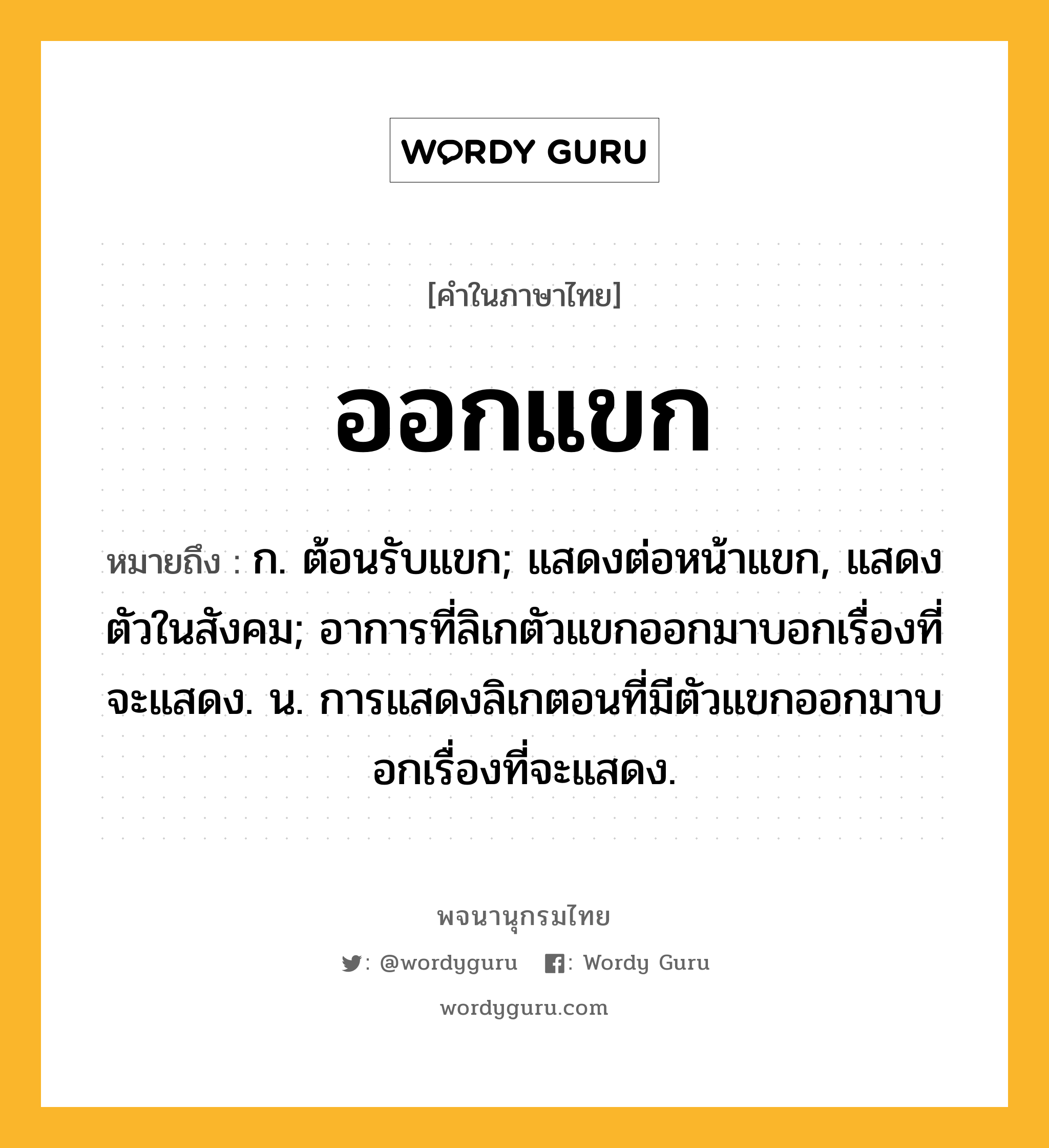 ออกแขก ความหมาย หมายถึงอะไร?, คำในภาษาไทย ออกแขก หมายถึง ก. ต้อนรับแขก; แสดงต่อหน้าแขก, แสดงตัวในสังคม; อาการที่ลิเกตัวแขกออกมาบอกเรื่องที่จะแสดง. น. การแสดงลิเกตอนที่มีตัวแขกออกมาบอกเรื่องที่จะแสดง.