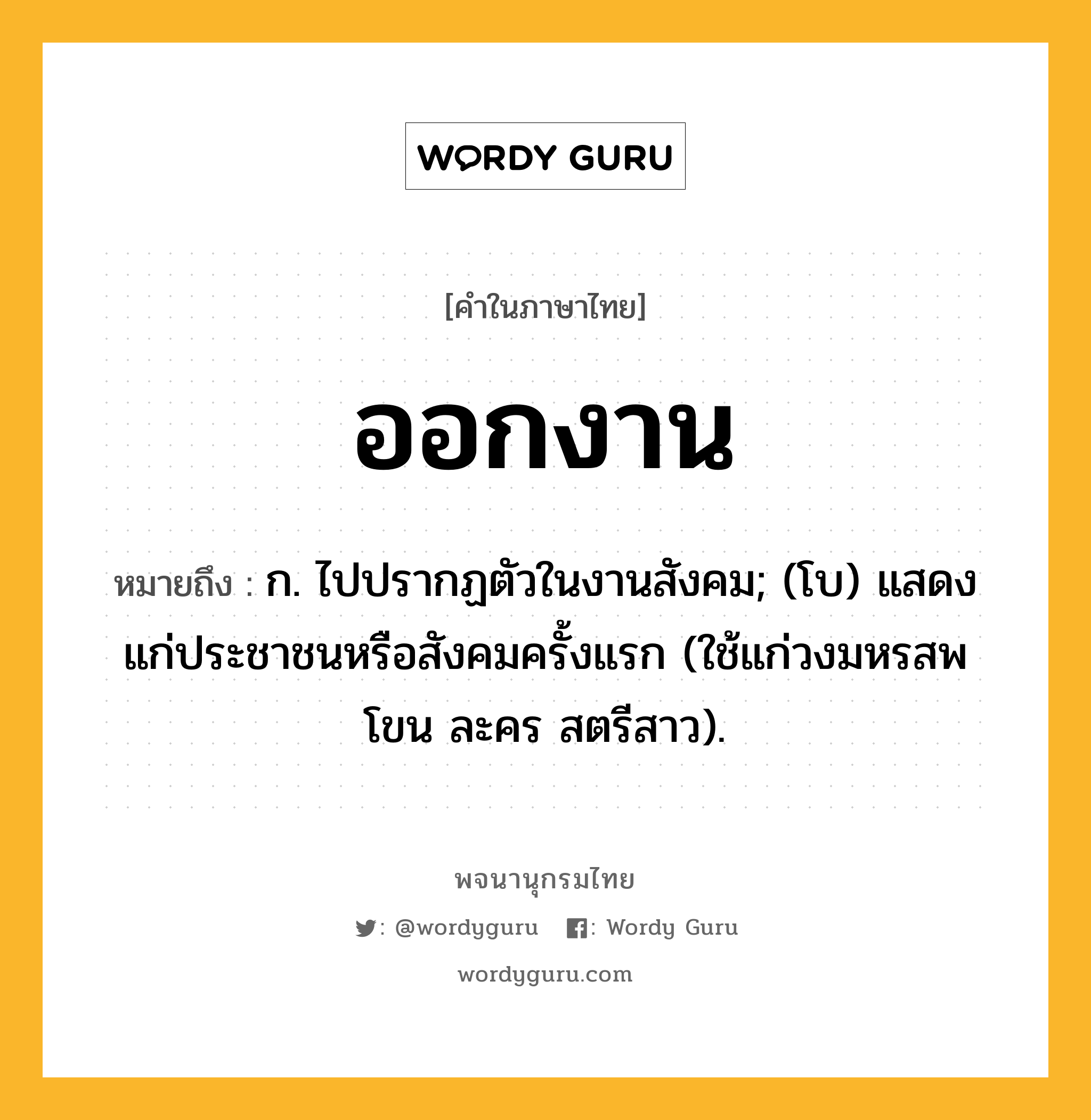 ออกงาน ความหมาย หมายถึงอะไร?, คำในภาษาไทย ออกงาน หมายถึง ก. ไปปรากฏตัวในงานสังคม; (โบ) แสดงแก่ประชาชนหรือสังคมครั้งแรก (ใช้แก่วงมหรสพ โขน ละคร สตรีสาว).