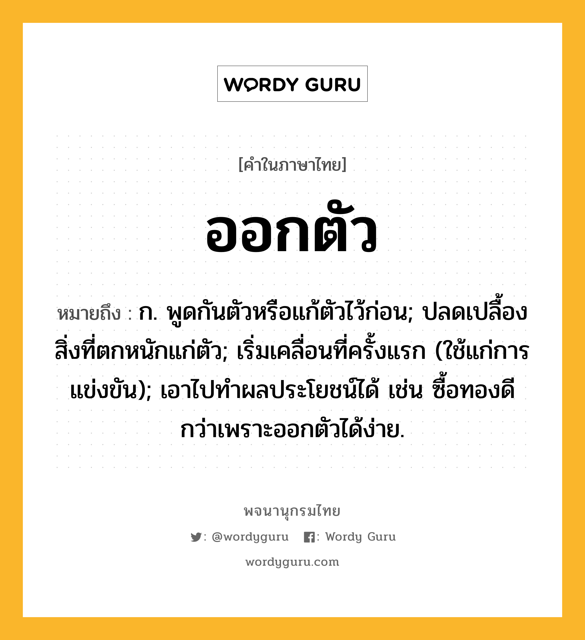 ออกตัว ความหมาย หมายถึงอะไร?, คำในภาษาไทย ออกตัว หมายถึง ก. พูดกันตัวหรือแก้ตัวไว้ก่อน; ปลดเปลื้องสิ่งที่ตกหนักแก่ตัว; เริ่มเคลื่อนที่ครั้งแรก (ใช้แก่การแข่งขัน); เอาไปทำผลประโยชน์ได้ เช่น ซื้อทองดีกว่าเพราะออกตัวได้ง่าย.