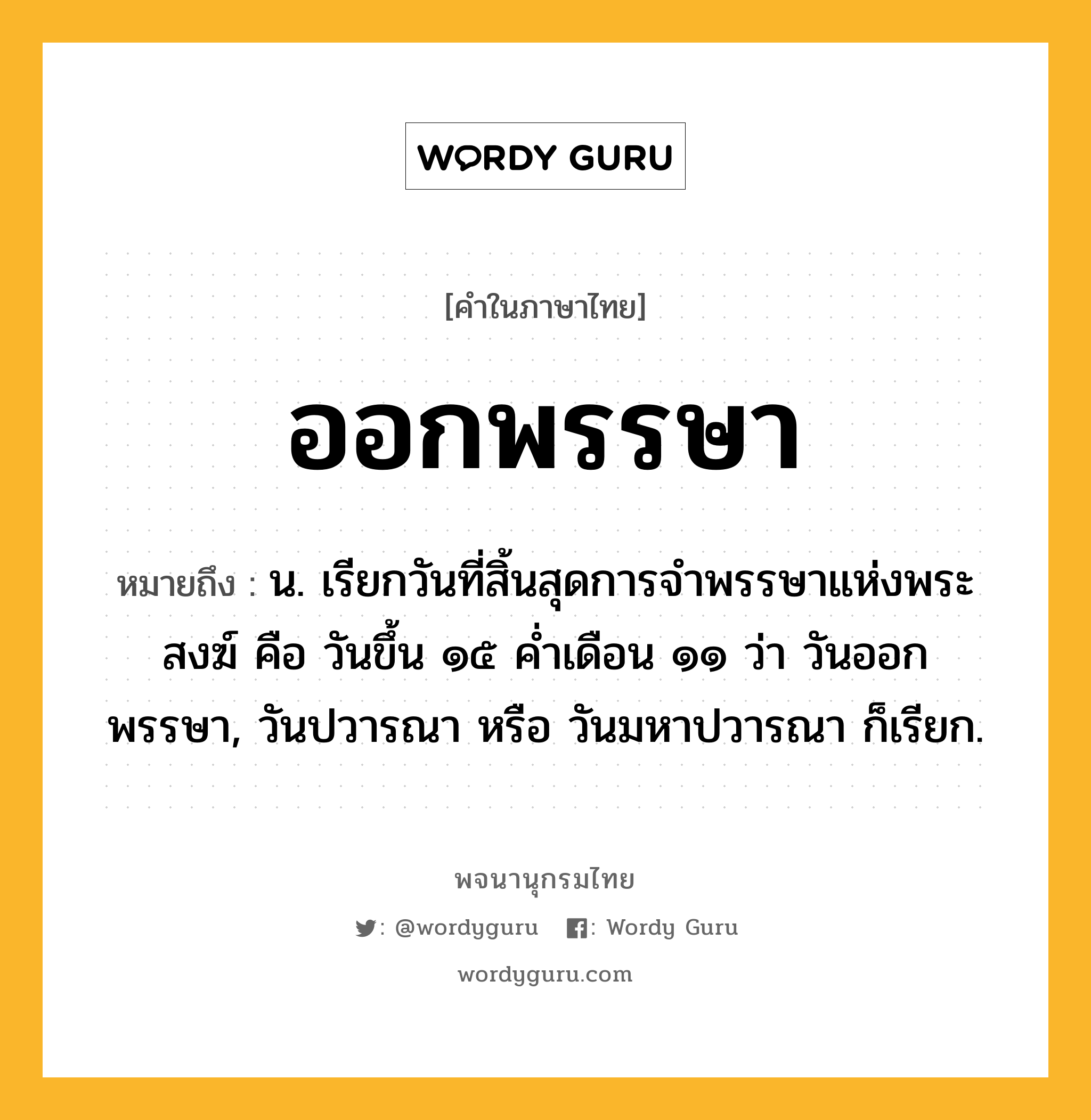 ออกพรรษา ความหมาย หมายถึงอะไร?, คำในภาษาไทย ออกพรรษา หมายถึง น. เรียกวันที่สิ้นสุดการจําพรรษาแห่งพระสงฆ์ คือ วันขึ้น ๑๕ คํ่าเดือน ๑๑ ว่า วันออกพรรษา, วันปวารณา หรือ วันมหาปวารณา ก็เรียก.