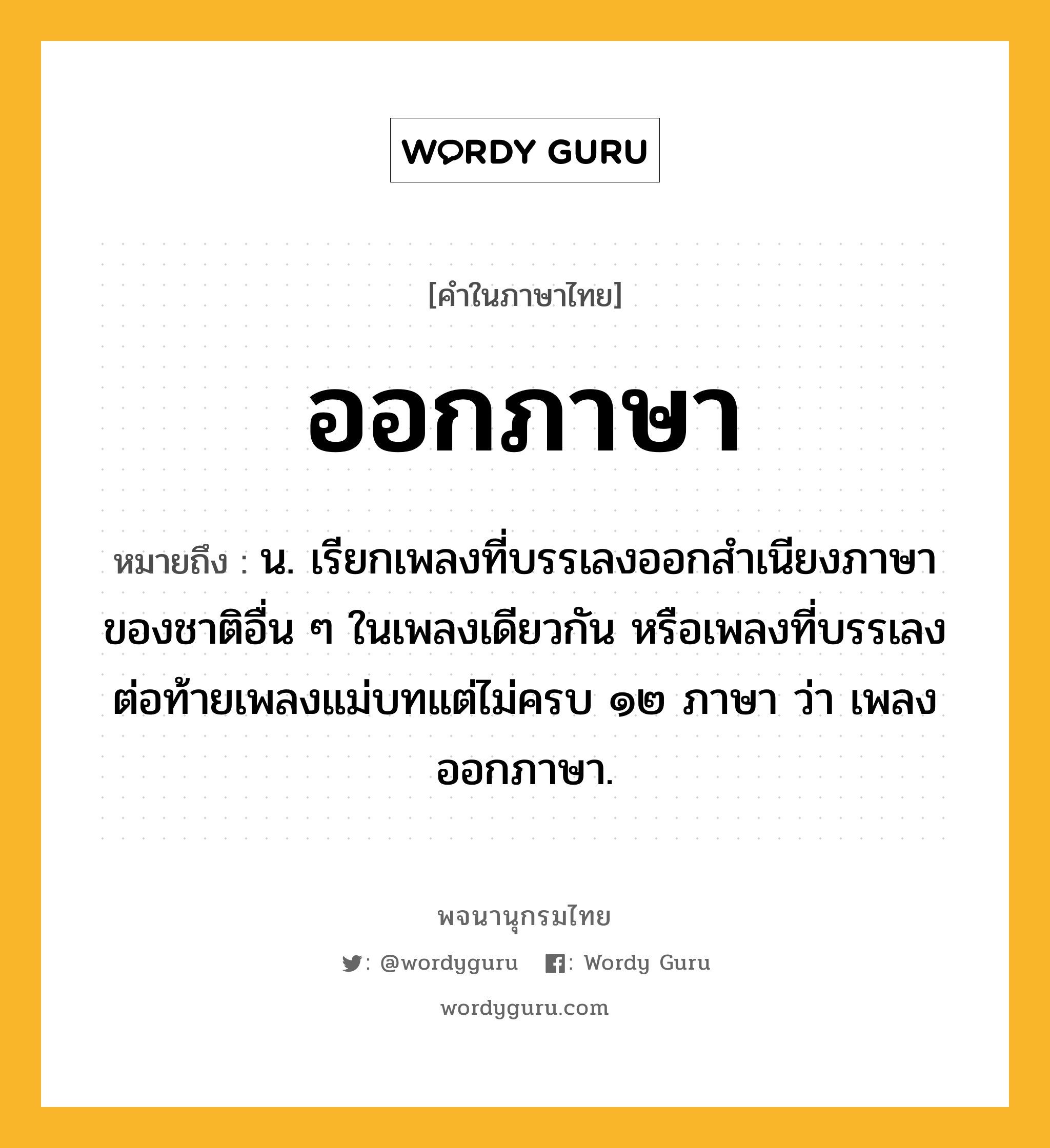 ออกภาษา ความหมาย หมายถึงอะไร?, คำในภาษาไทย ออกภาษา หมายถึง น. เรียกเพลงที่บรรเลงออกสำเนียงภาษาของชาติอื่น ๆ ในเพลงเดียวกัน หรือเพลงที่บรรเลงต่อท้ายเพลงแม่บทแต่ไม่ครบ ๑๒ ภาษา ว่า เพลงออกภาษา.