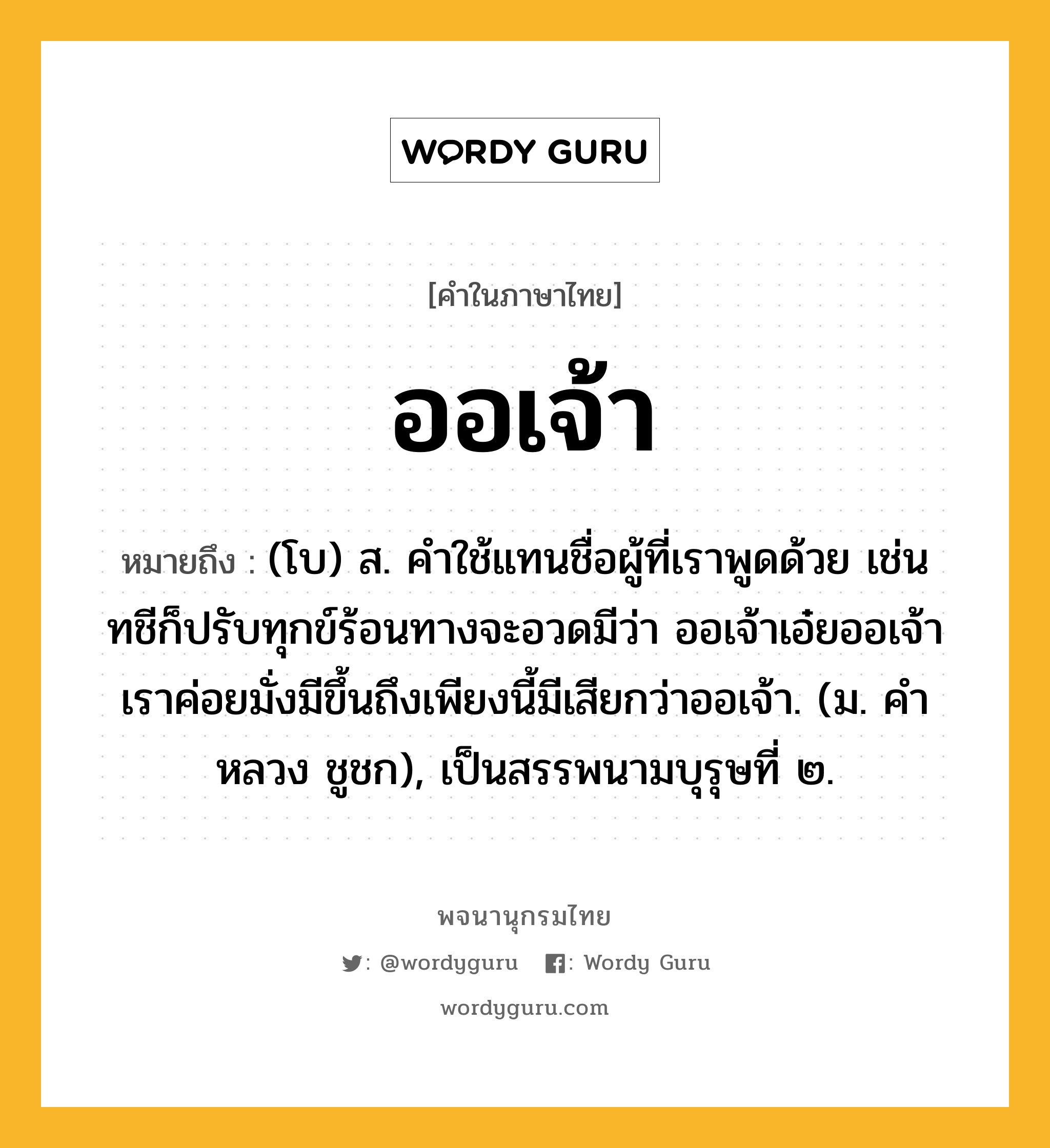 ออเจ้า ความหมาย หมายถึงอะไร?, คำในภาษาไทย ออเจ้า หมายถึง (โบ) ส. คําใช้แทนชื่อผู้ที่เราพูดด้วย เช่น ทชีก็ปรับทุกข์ร้อนทางจะอวดมีว่า ออเจ้าเอ๋ยออเจ้าเราค่อยมั่งมีขึ้นถึงเพียงนี้มีเสียกว่าออเจ้า. (ม. คําหลวง ชูชก), เป็นสรรพนามบุรุษที่ ๒.