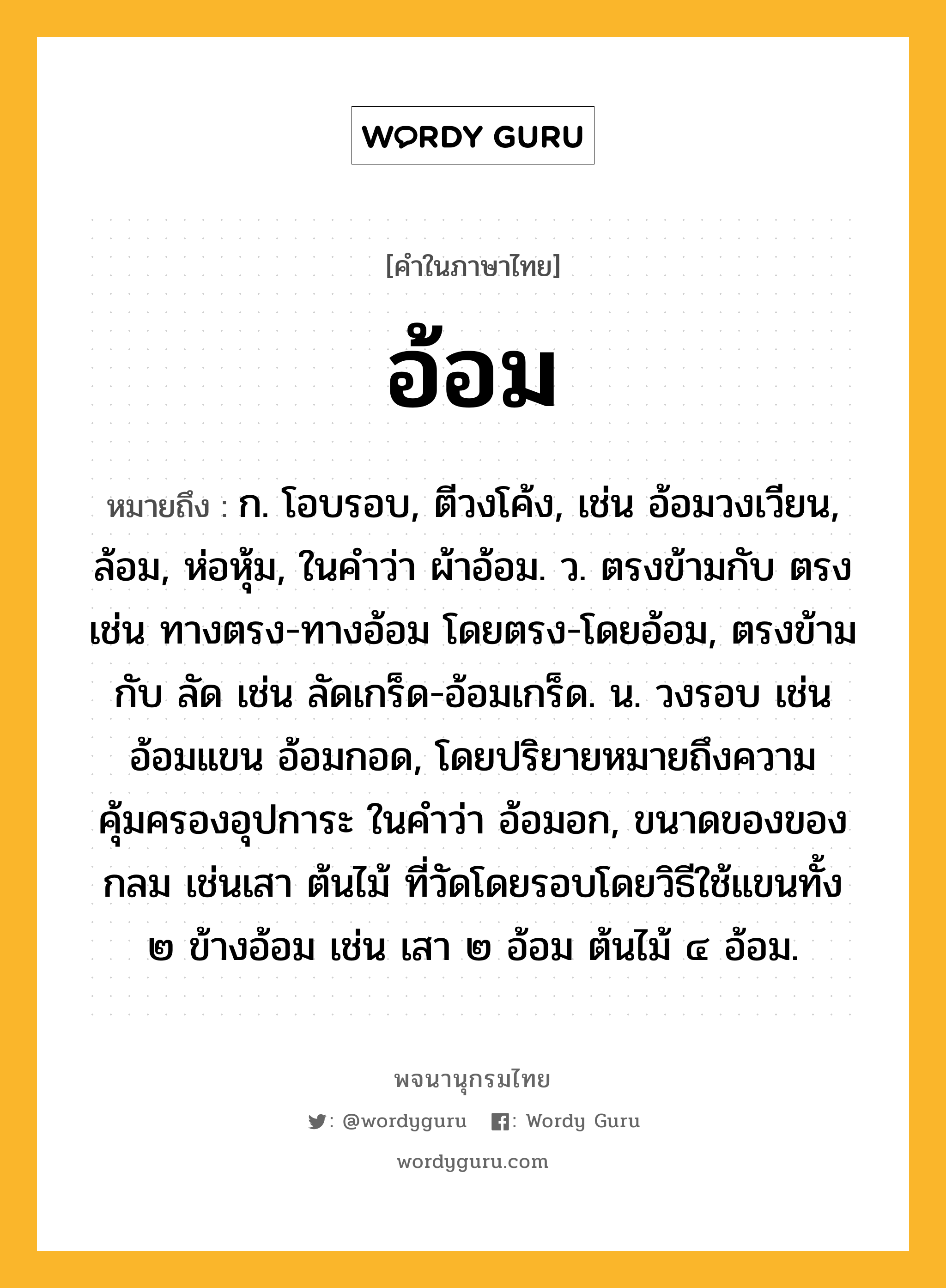 อ้อม ความหมาย หมายถึงอะไร?, คำในภาษาไทย อ้อม หมายถึง ก. โอบรอบ, ตีวงโค้ง, เช่น อ้อมวงเวียน, ล้อม, ห่อหุ้ม, ในคำว่า ผ้าอ้อม. ว. ตรงข้ามกับ ตรง เช่น ทางตรง-ทางอ้อม โดยตรง-โดยอ้อม, ตรงข้ามกับ ลัด เช่น ลัดเกร็ด-อ้อมเกร็ด. น. วงรอบ เช่น อ้อมแขน อ้อมกอด, โดยปริยายหมายถึงความคุ้มครองอุปการะ ในคำว่า อ้อมอก, ขนาดของของกลม เช่นเสา ต้นไม้ ที่วัดโดยรอบโดยวิธีใช้แขนทั้ง ๒ ข้างอ้อม เช่น เสา ๒ อ้อม ต้นไม้ ๔ อ้อม.