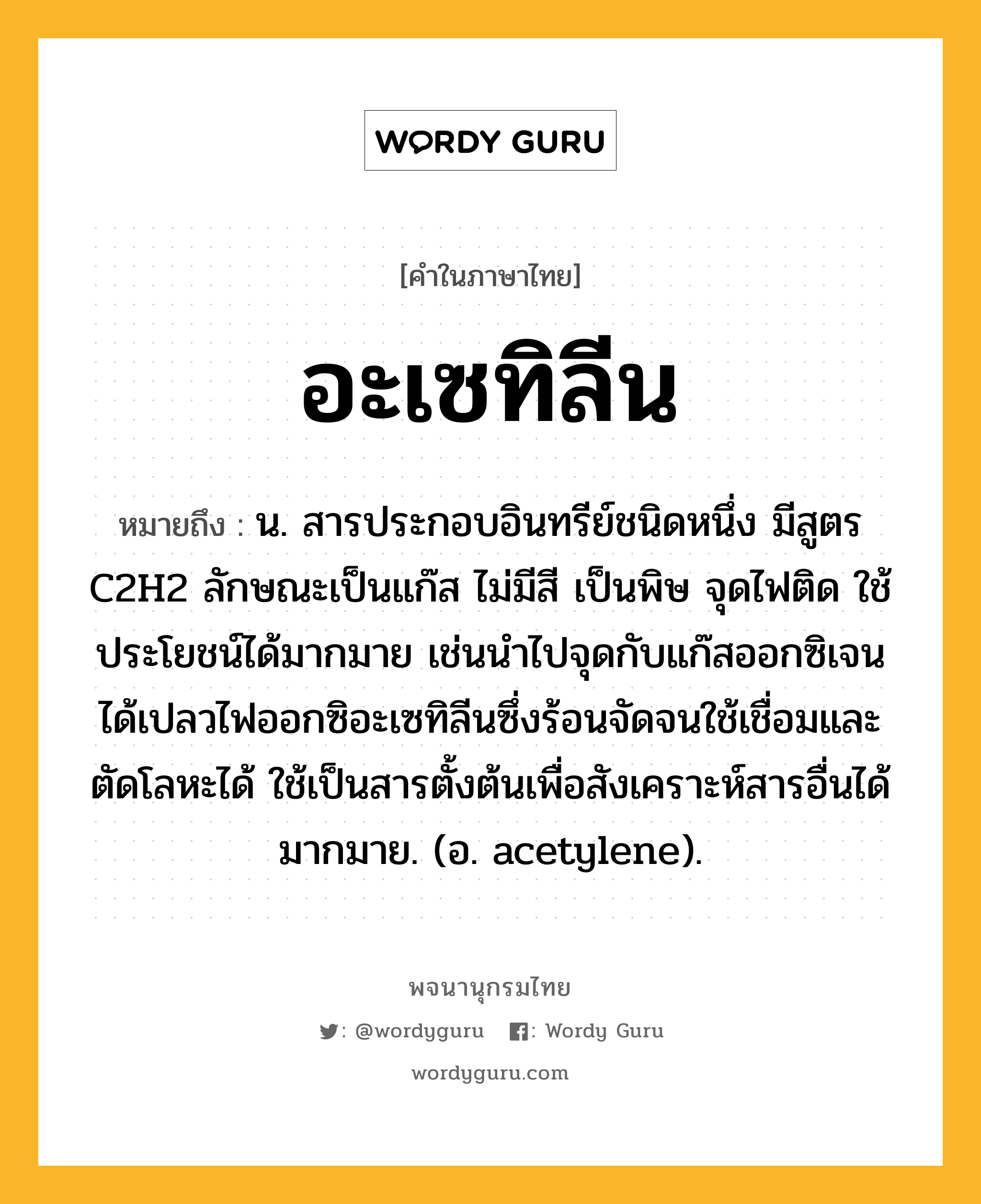 อะเซทิลีน ความหมาย หมายถึงอะไร?, คำในภาษาไทย อะเซทิลีน หมายถึง น. สารประกอบอินทรีย์ชนิดหนึ่ง มีสูตร C2H2 ลักษณะเป็นแก๊ส ไม่มีสี เป็นพิษ จุดไฟติด ใช้ประโยชน์ได้มากมาย เช่นนําไปจุดกับแก๊สออกซิเจนได้เปลวไฟออกซิอะเซทิลีนซึ่งร้อนจัดจนใช้เชื่อมและตัดโลหะได้ ใช้เป็นสารตั้งต้นเพื่อสังเคราะห์สารอื่นได้มากมาย. (อ. acetylene).