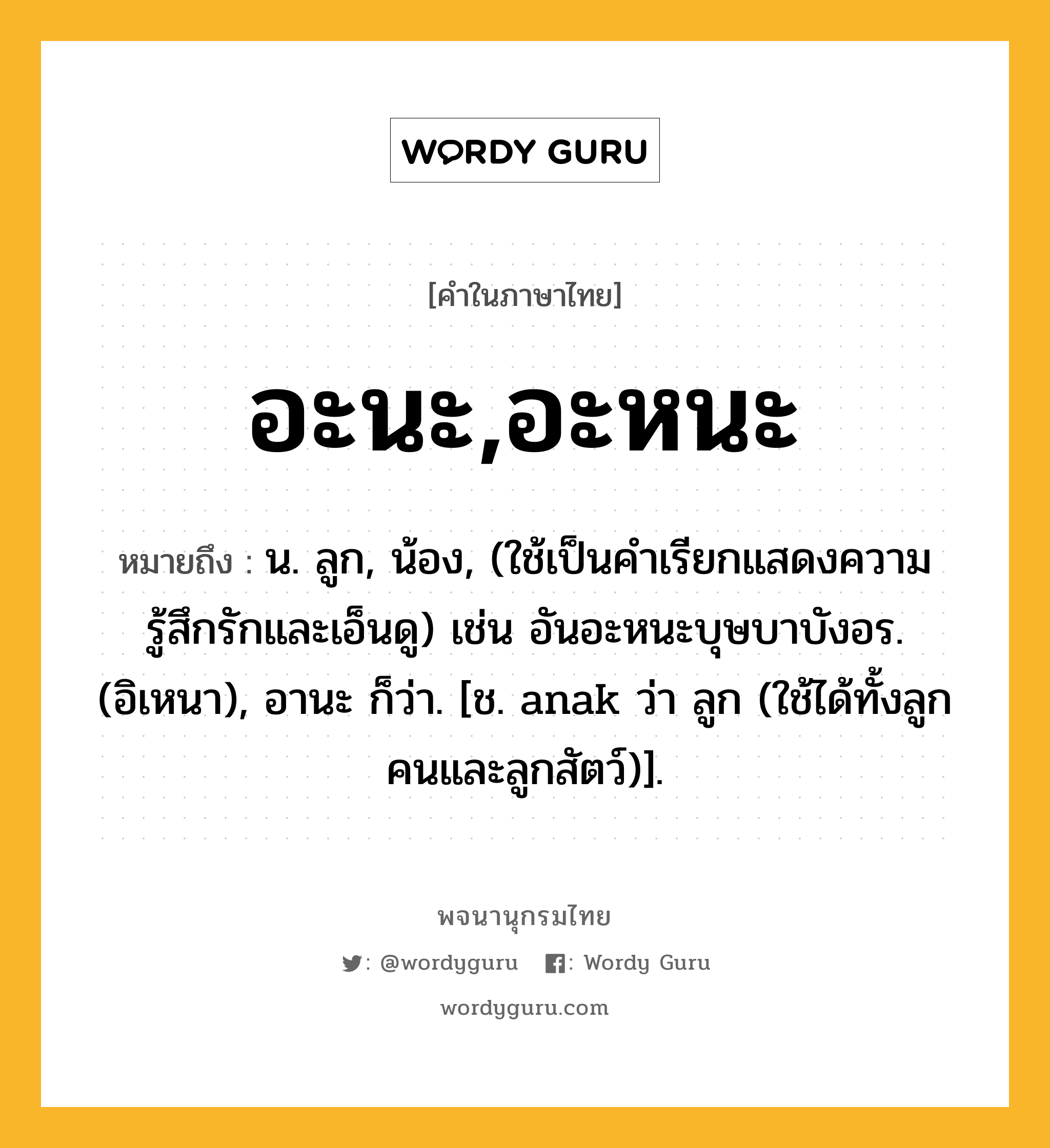 อะนะ,อะหนะ ความหมาย หมายถึงอะไร?, คำในภาษาไทย อะนะ,อะหนะ หมายถึง น. ลูก, น้อง, (ใช้เป็นคำเรียกแสดงความรู้สึกรักและเอ็นดู) เช่น อันอะหนะบุษบาบังอร. (อิเหนา), อานะ ก็ว่า. [ช. anak ว่า ลูก (ใช้ได้ทั้งลูกคนและลูกสัตว์)].