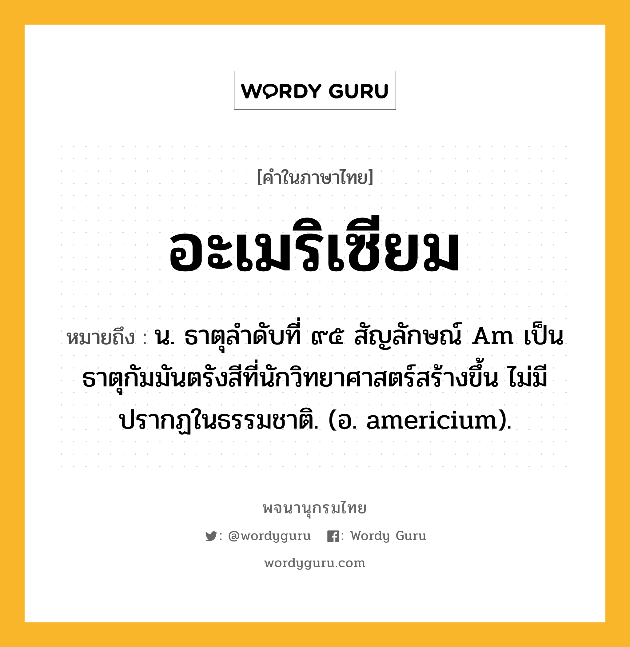 อะเมริเซียม ความหมาย หมายถึงอะไร?, คำในภาษาไทย อะเมริเซียม หมายถึง น. ธาตุลําดับที่ ๙๕ สัญลักษณ์ Am เป็นธาตุกัมมันตรังสีที่นักวิทยาศาสตร์สร้างขึ้น ไม่มีปรากฏในธรรมชาติ. (อ. americium).