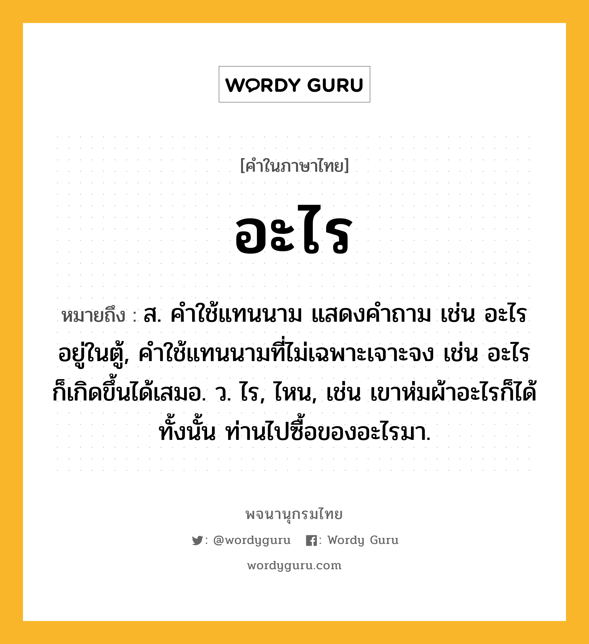 อะไร ความหมาย หมายถึงอะไร?, คำในภาษาไทย อะไร หมายถึง ส. คําใช้แทนนาม แสดงคําถาม เช่น อะไรอยู่ในตู้, คําใช้แทนนามที่ไม่เฉพาะเจาะจง เช่น อะไรก็เกิดขึ้นได้เสมอ. ว. ไร, ไหน, เช่น เขาห่มผ้าอะไรก็ได้ทั้งนั้น ท่านไปซื้อของอะไรมา.