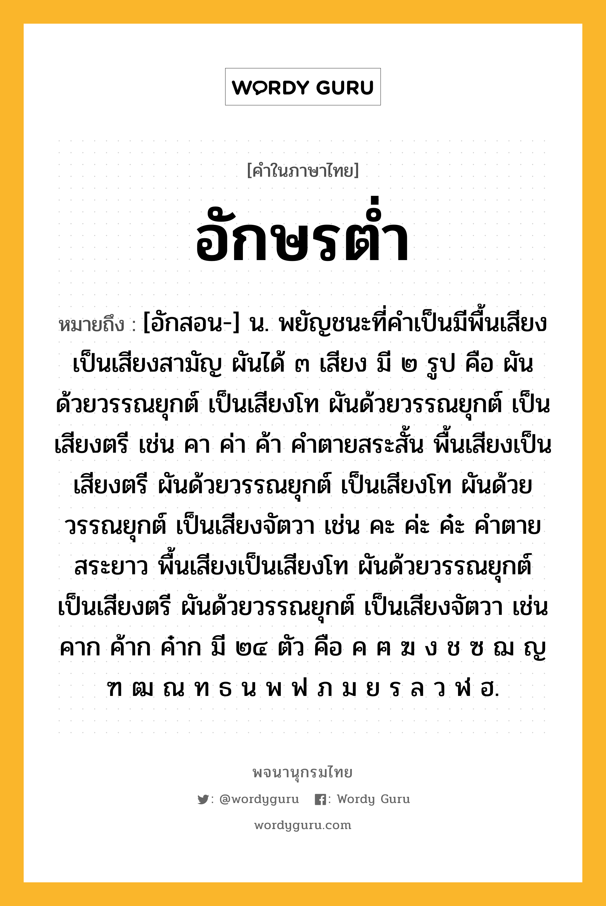 อักษรต่ำ ความหมาย หมายถึงอะไร?, คำในภาษาไทย อักษรต่ำ หมายถึง [อักสอน-] น. พยัญชนะที่คําเป็นมีพื้นเสียงเป็นเสียงสามัญ ผันได้ ๓ เสียง มี ๒ รูป คือ ผันด้วยวรรณยุกต์ เป็นเสียงโท ผันด้วยวรรณยุกต์ เป็นเสียงตรี เช่น คา ค่า ค้า คําตายสระสั้น พื้นเสียงเป็นเสียงตรี ผันด้วยวรรณยุกต์ เป็นเสียงโท ผันด้วยวรรณยุกต์ เป็นเสียงจัตวา เช่น คะ ค่ะ ค๋ะ คําตายสระยาว พื้นเสียงเป็นเสียงโท ผันด้วยวรรณยุกต์ เป็นเสียงตรี ผันด้วยวรรณยุกต์ เป็นเสียงจัตวา เช่น คาก ค้าก ค๋าก มี ๒๔ ตัว คือ ค ฅ ฆ ง ช ซ ฌ ญ ฑ ฒ ณ ท ธ น พ ฟ ภ ม ย ร ล ว ฬ ฮ.