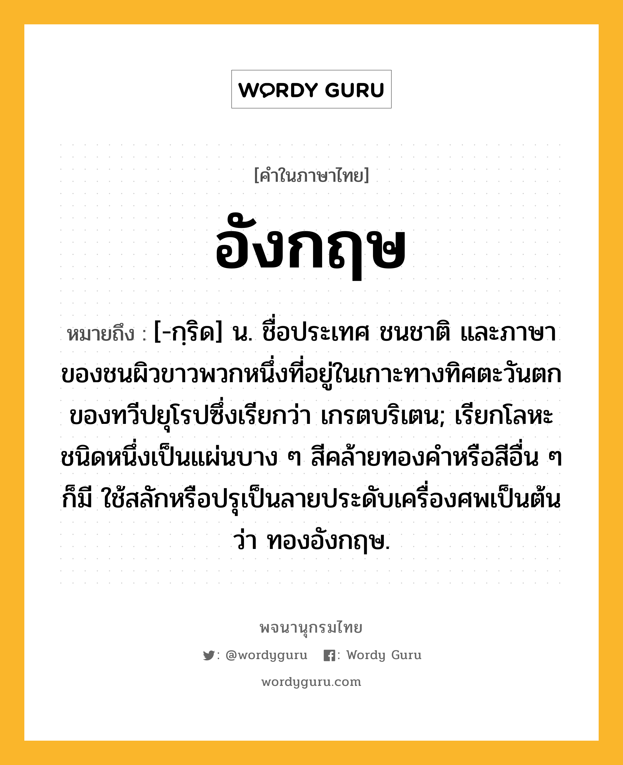 อังกฤษ ความหมาย หมายถึงอะไร?, คำในภาษาไทย อังกฤษ หมายถึง [-กฺริด] น. ชื่อประเทศ ชนชาติ และภาษาของชนผิวขาวพวกหนึ่งที่อยู่ในเกาะทางทิศตะวันตกของทวีปยุโรปซึ่งเรียกว่า เกรตบริเตน; เรียกโลหะชนิดหนึ่งเป็นแผ่นบาง ๆ สีคล้ายทองคําหรือสีอื่น ๆ ก็มี ใช้สลักหรือปรุเป็นลายประดับเครื่องศพเป็นต้นว่า ทองอังกฤษ.