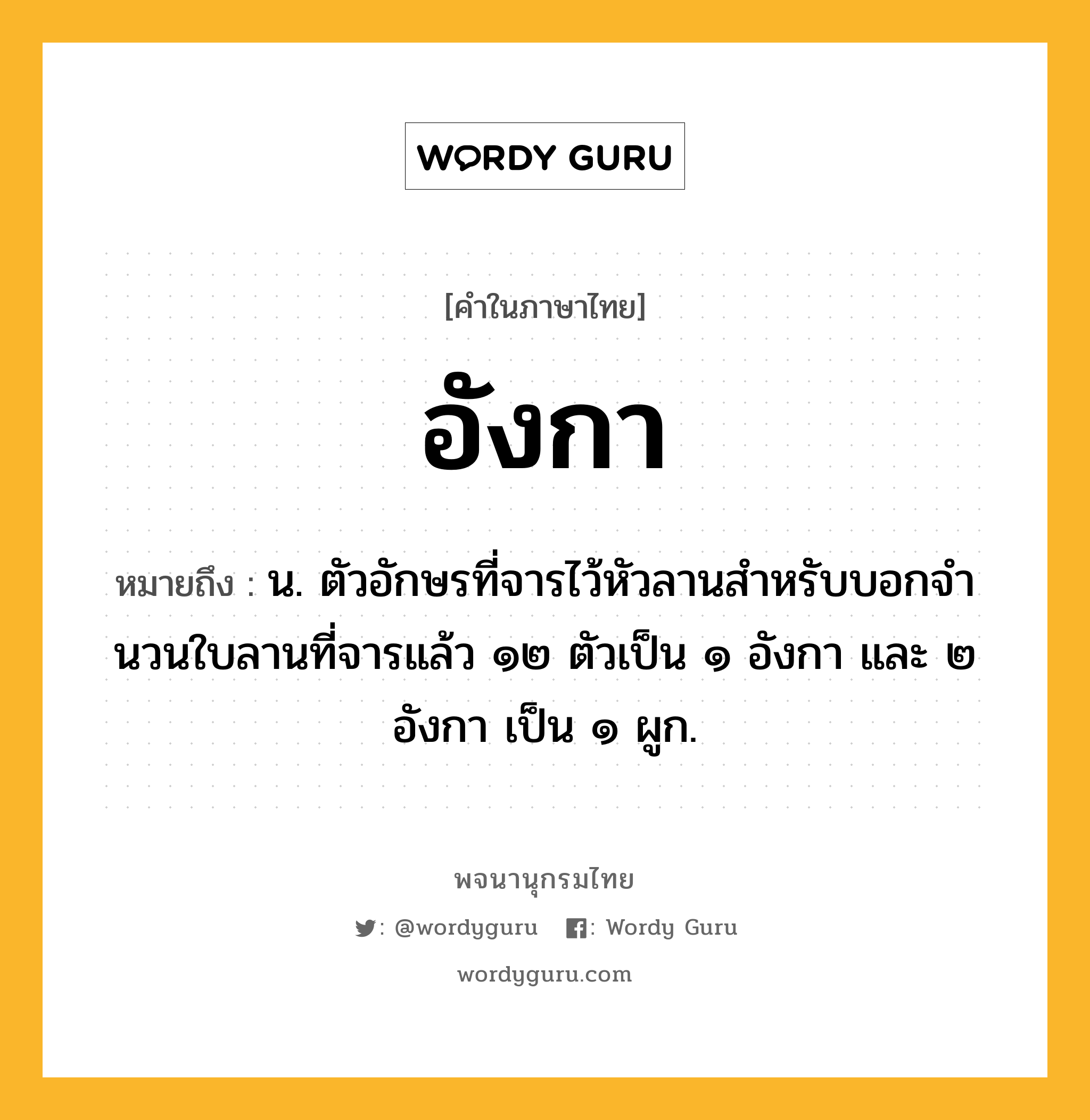 อังกา ความหมาย หมายถึงอะไร?, คำในภาษาไทย อังกา หมายถึง น. ตัวอักษรที่จารไว้หัวลานสําหรับบอกจํานวนใบลานที่จารแล้ว ๑๒ ตัวเป็น ๑ อังกา และ ๒ อังกา เป็น ๑ ผูก.