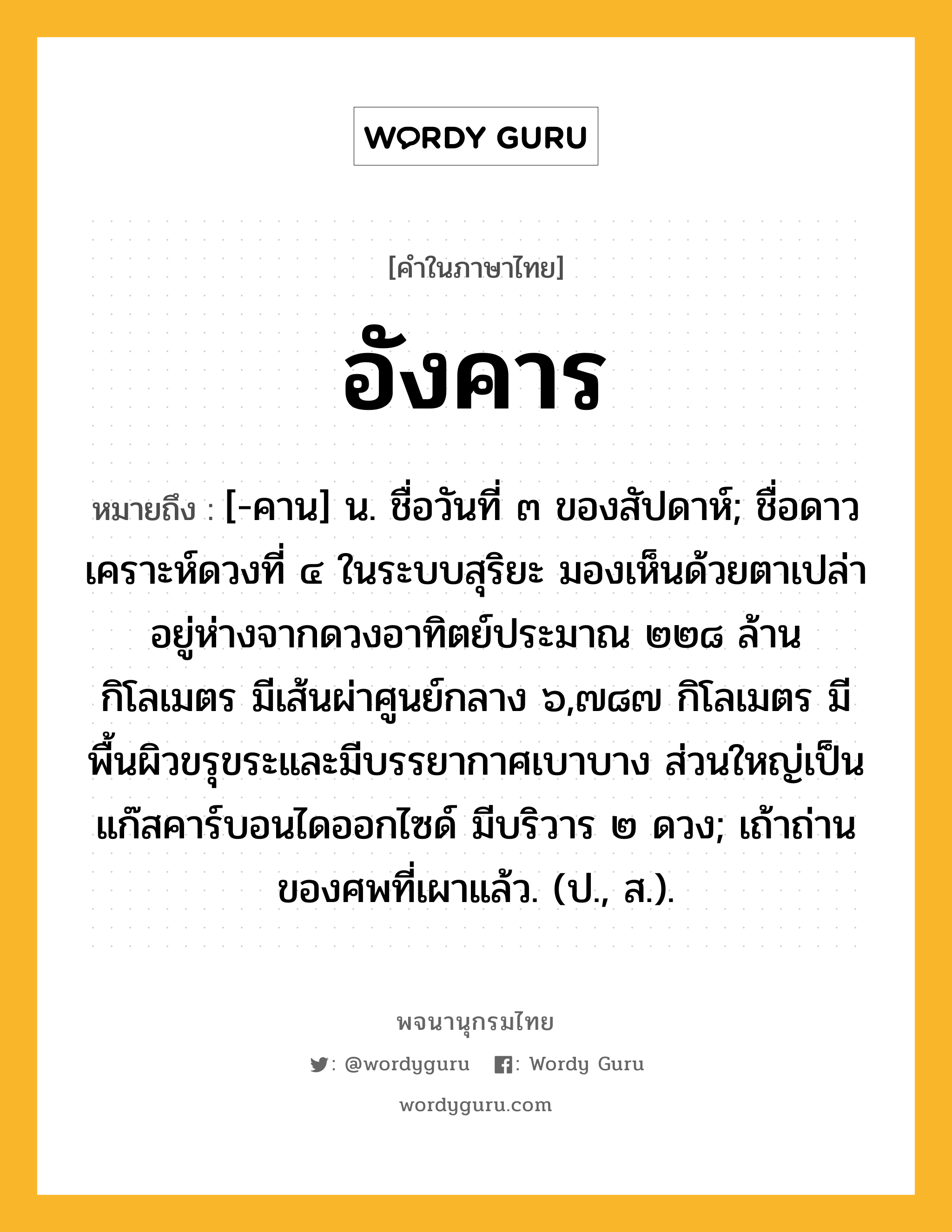 อังคาร ความหมาย หมายถึงอะไร?, คำในภาษาไทย อังคาร หมายถึง [-คาน] น. ชื่อวันที่ ๓ ของสัปดาห์; ชื่อดาวเคราะห์ดวงที่ ๔ ในระบบสุริยะ มองเห็นด้วยตาเปล่า อยู่ห่างจากดวงอาทิตย์ประมาณ ๒๒๘ ล้านกิโลเมตร มีเส้นผ่าศูนย์กลาง ๖,๗๘๗ กิโลเมตร มีพื้นผิวขรุขระและมีบรรยากาศเบาบาง ส่วนใหญ่เป็นแก๊สคาร์บอนไดออกไซด์ มีบริวาร ๒ ดวง; เถ้าถ่านของศพที่เผาแล้ว. (ป., ส.).