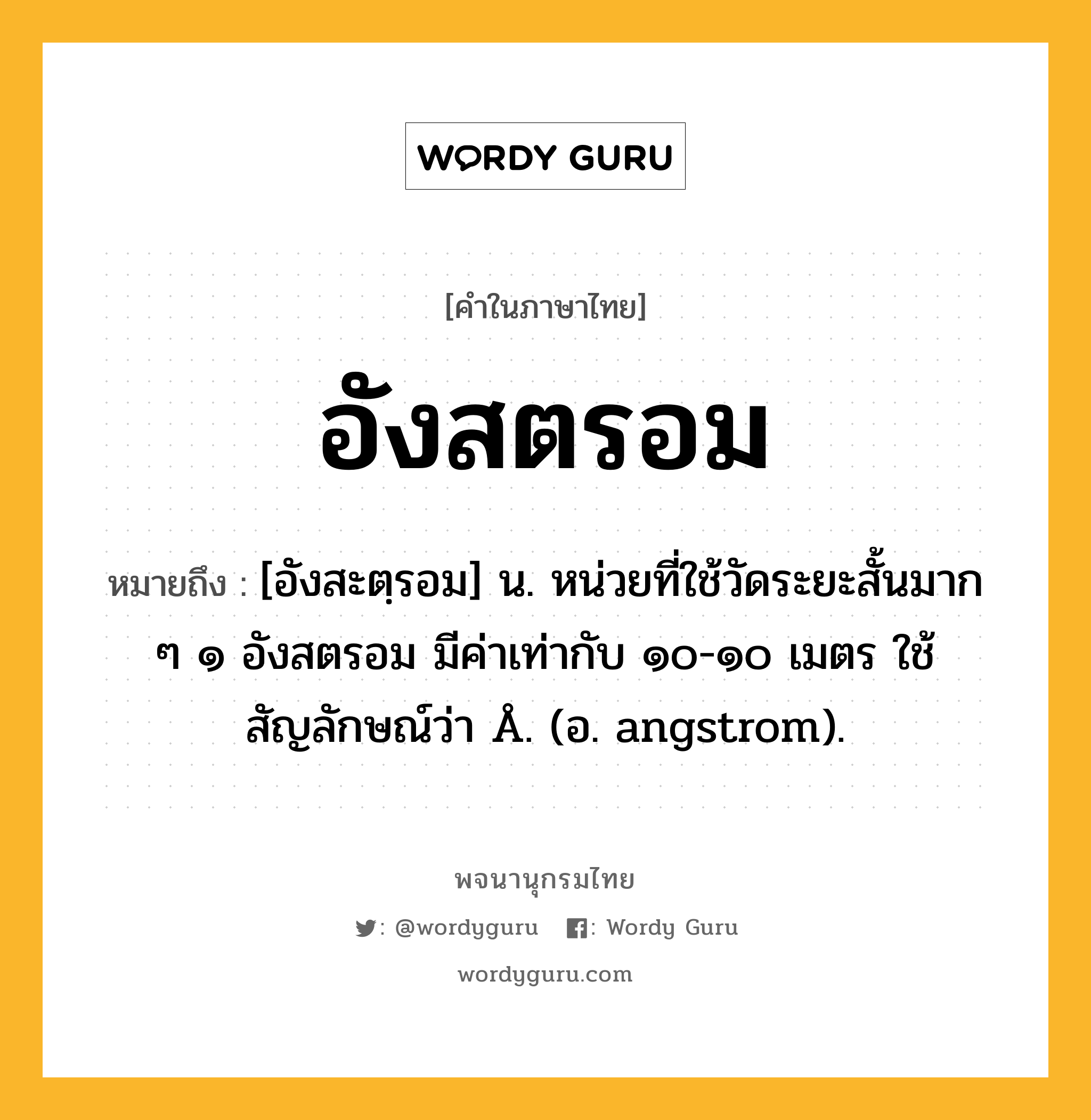 อังสตรอม ความหมาย หมายถึงอะไร?, คำในภาษาไทย อังสตรอม หมายถึง [อังสะตฺรอม] น. หน่วยที่ใช้วัดระยะสั้นมาก ๆ ๑ อังสตรอม มีค่าเท่ากับ ๑๐-๑๐ เมตร ใช้สัญลักษณ์ว่า Å. (อ. angstrom).