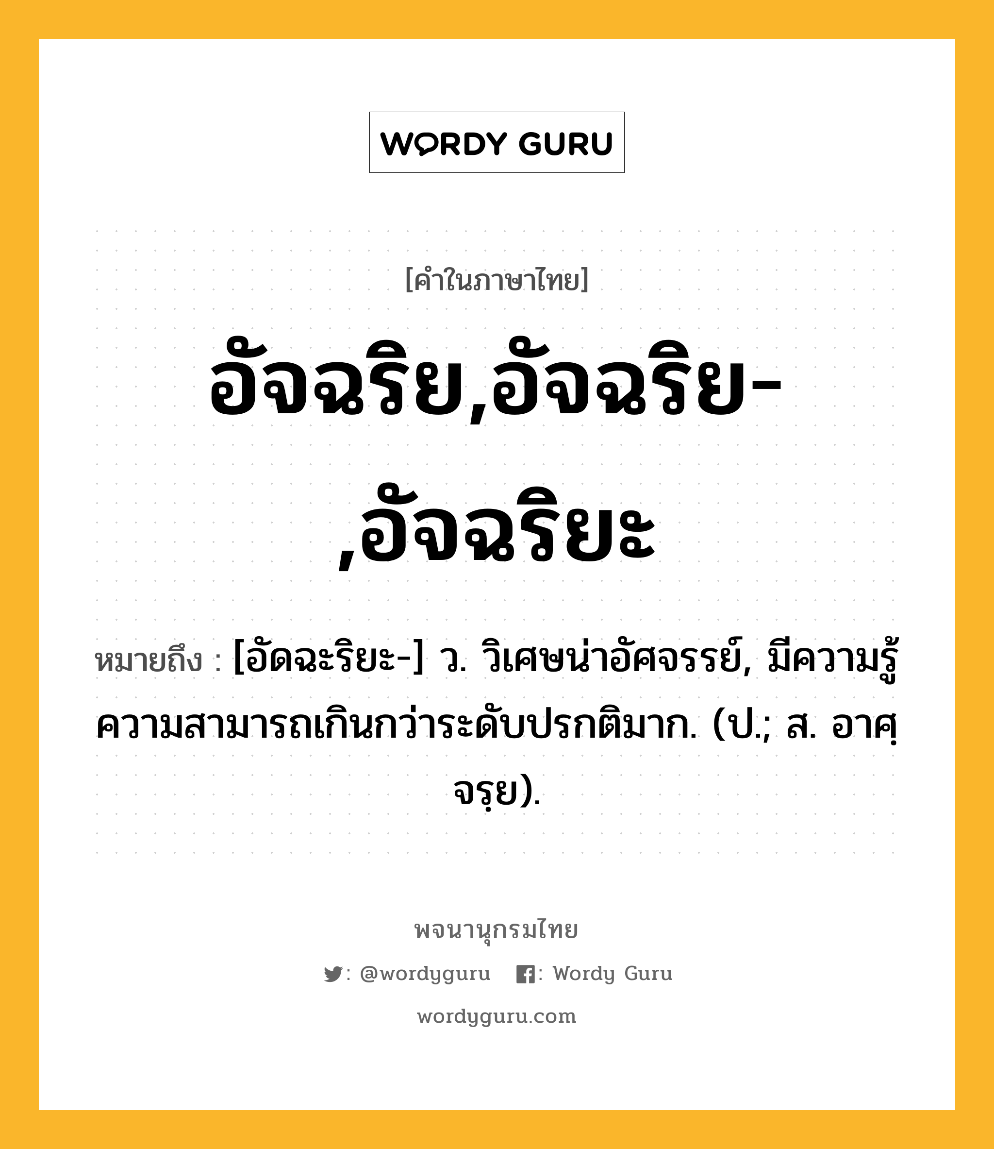 อัจฉริย,อัจฉริย-,อัจฉริยะ ความหมาย หมายถึงอะไร?, คำในภาษาไทย อัจฉริย,อัจฉริย-,อัจฉริยะ หมายถึง [อัดฉะริยะ-] ว. วิเศษน่าอัศจรรย์, มีความรู้ความสามารถเกินกว่าระดับปรกติมาก. (ป.; ส. อาศฺจรฺย).