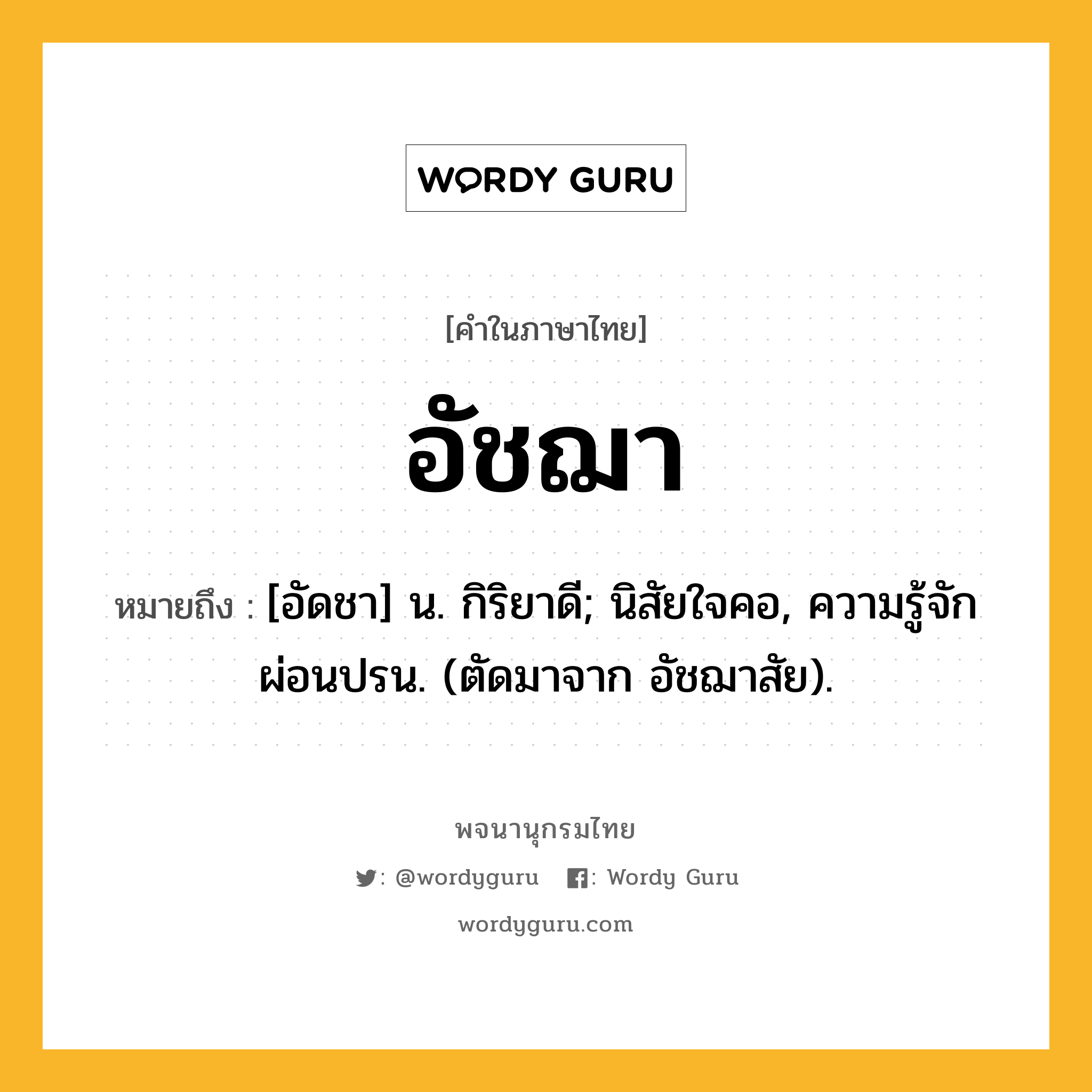 อัชฌา ความหมาย หมายถึงอะไร?, คำในภาษาไทย อัชฌา หมายถึง [อัดชา] น. กิริยาดี; นิสัยใจคอ, ความรู้จักผ่อนปรน. (ตัดมาจาก อัชฌาสัย).