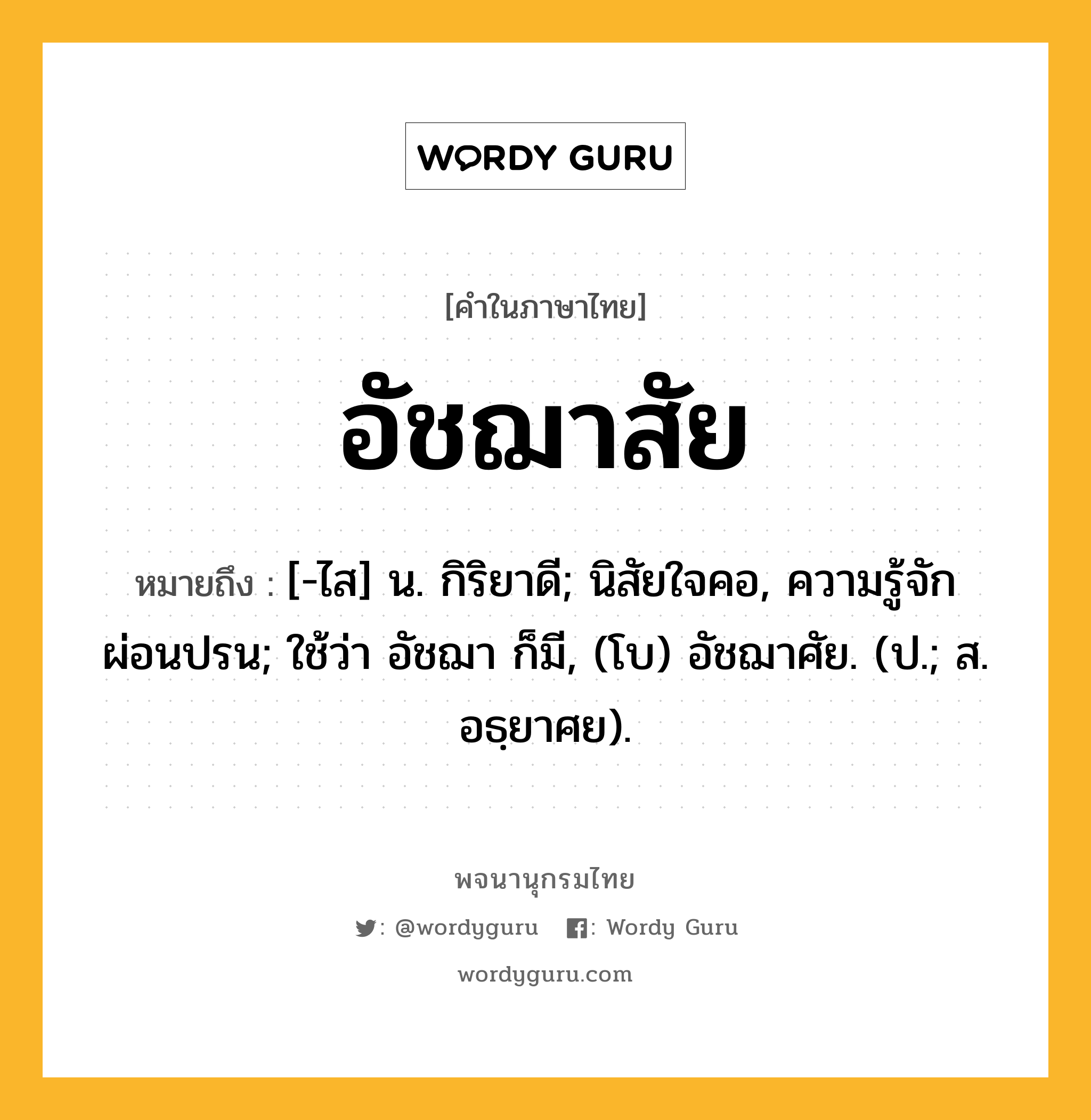 อัชฌาสัย ความหมาย หมายถึงอะไร?, คำในภาษาไทย อัชฌาสัย หมายถึง [-ไส] น. กิริยาดี; นิสัยใจคอ, ความรู้จักผ่อนปรน; ใช้ว่า อัชฌา ก็มี, (โบ) อัชฌาศัย. (ป.; ส. อธฺยาศย).