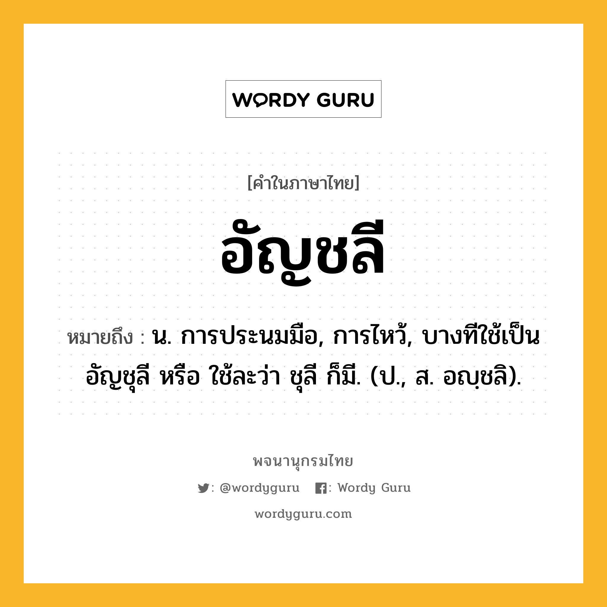 อัญชลี ความหมาย หมายถึงอะไร?, คำในภาษาไทย อัญชลี หมายถึง น. การประนมมือ, การไหว้, บางทีใช้เป็น อัญชุลี หรือ ใช้ละว่า ชุลี ก็มี. (ป., ส. อญฺชลิ).