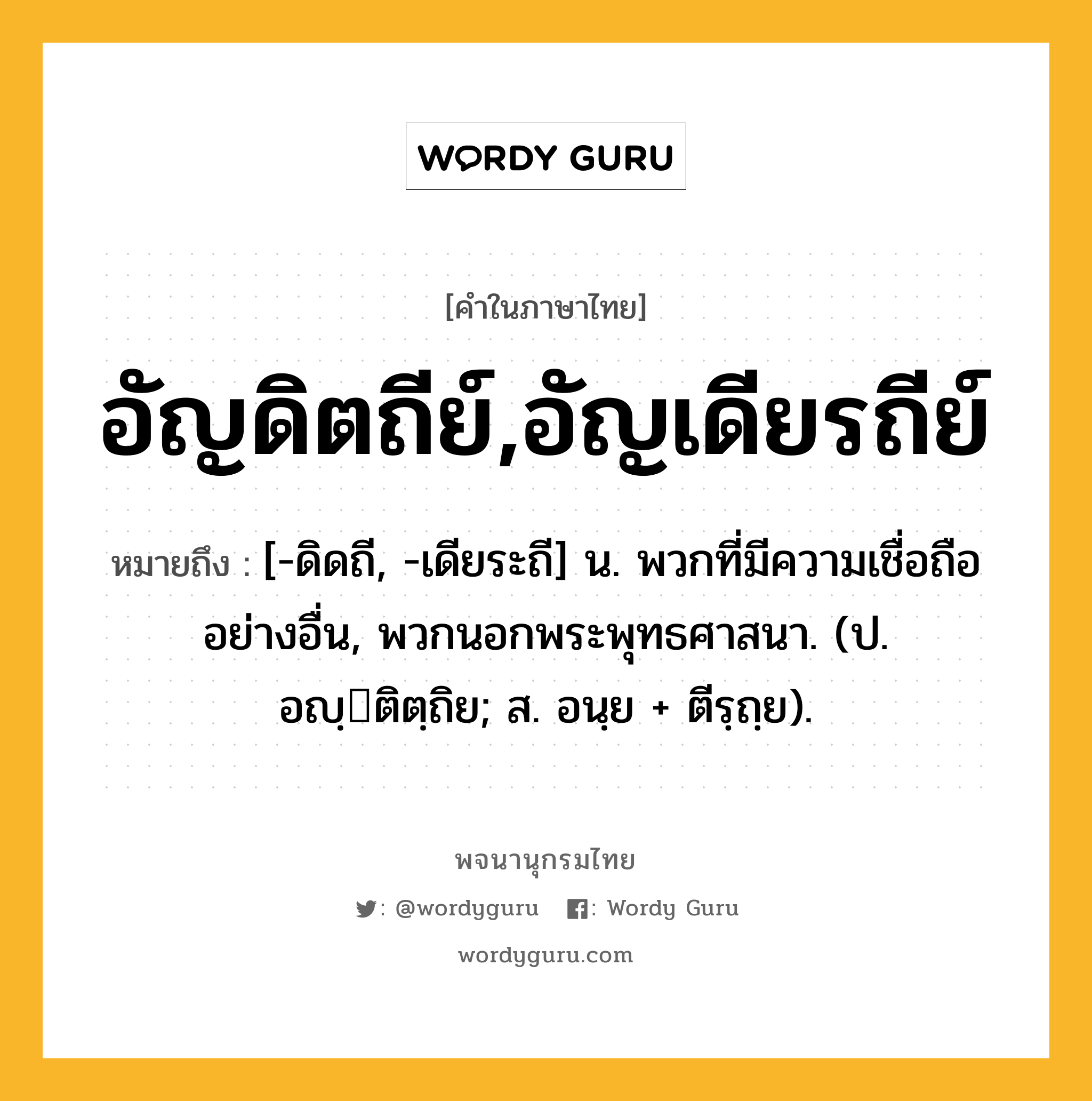 อัญดิตถีย์,อัญเดียรถีย์ ความหมาย หมายถึงอะไร?, คำในภาษาไทย อัญดิตถีย์,อัญเดียรถีย์ หมายถึง [-ดิดถี, -เดียระถี] น. พวกที่มีความเชื่อถืออย่างอื่น, พวกนอกพระพุทธศาสนา. (ป. อญฺติตฺถิย; ส. อนฺย + ตีรฺถฺย).