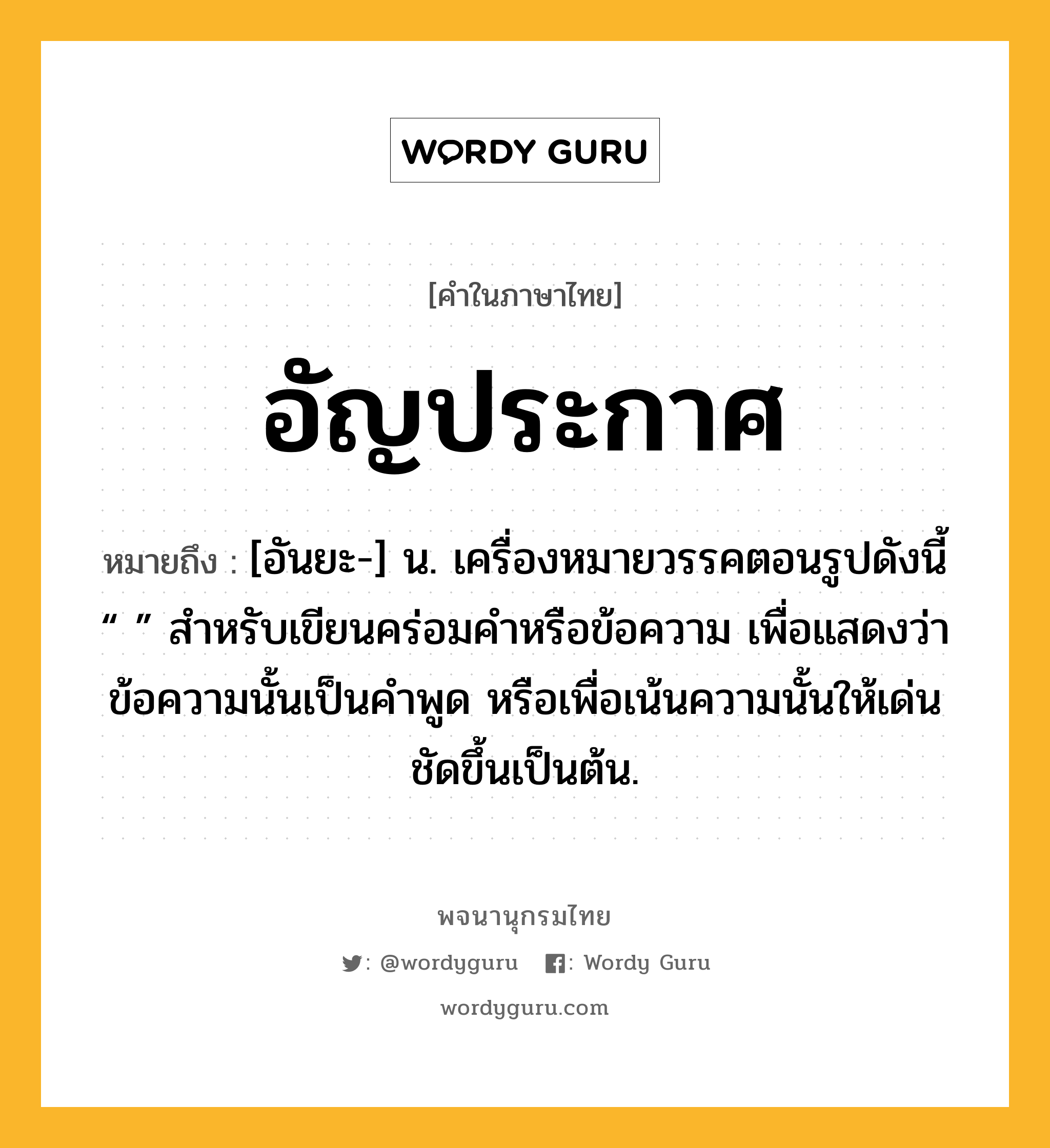 อัญประกาศ ความหมาย หมายถึงอะไร?, คำในภาษาไทย อัญประกาศ หมายถึง [อันยะ-] น. เครื่องหมายวรรคตอนรูปดังนี้ “ ” สําหรับเขียนคร่อมคําหรือข้อความ เพื่อแสดงว่าข้อความนั้นเป็นคําพูด หรือเพื่อเน้นความนั้นให้เด่นชัดขึ้นเป็นต้น.